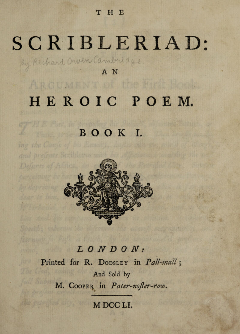 THE SCRIBLERIAD: ■2,., fi \ Jr a/> A 'd 4 4; yVX^/j, ^ ^ / WSS v f • A N HEROIC POEM. BOOK I. LONDON: Printed for R. Dodsley in Pall-mall; And Sold by M. Cooper in Pater-nojler-row.