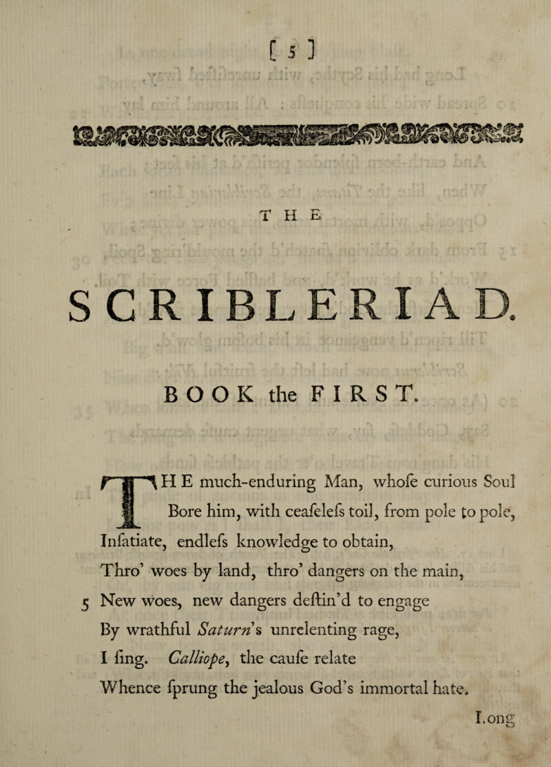 T H E BOOK the FIRST. TH E much-enduring Man, whole curious Soul Bore him, with ceafelefs toil, from pole to pole, Infatiate, endlefs knowledge to obtain, Thro’ woes by land, thro’ dangers on the main, New woes, new dangers deftin’d to engage By wrathful Saturn s unrelenting rage, I ling. Calliope, the caufe relate Whence fprung the jealous God’s immortal hate. Long