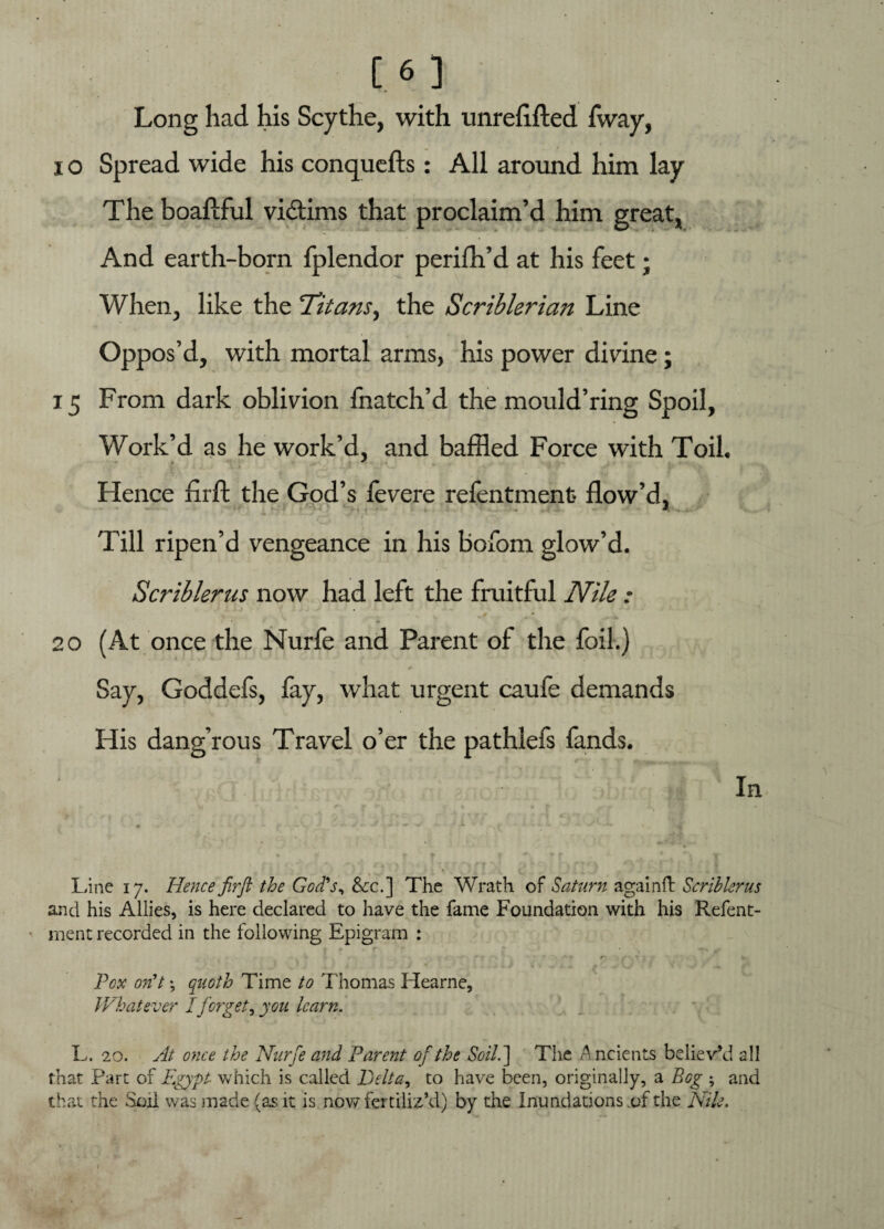 Long had his Scythe, with unrelifted fvvay, i o Spread wide his conquefts: All around him lay The boaftful victims that proclaim’d him great, And earth-born fplendor perifh’d at his feet; When, like the 'Titans, the Scriblerian Line Oppos’d, with mortal arms, his power divine; 15 From dark oblivion fnatch’d the mould’ring Spoil, Work’d as he work’d, and baffled Force with Toil. Hence firft the God’s fevere refentmenfc flow’d. Till ripen’d vengeance in his bofom glow’d. Scriblerns now had left the fruitful Nile : 20 (At once the Nurfe and Parent of the foil.) Say, Goddefs, fay, what urgent caufe demands His dang’rous Travel o’er the pathlefs lands. In * * •* v - — « * ** - •* ■ ^ ^ 1 ' * #' : ~~ v A v -f, Line 17. Hence fir ft the God's, &c.] The Wrath of Saturn againft Scrihlerus and his Allies, is here declared to have the fame Foundation with his Refent- ment recorded in the following Epigram : * * r V -■ ( f' 1 1' , fc Pox on't; quoth Time to Thomas Hearne, Whatever I forget, you learn. L. 20. At once the Nurfe and Parent of the Soil. ] The Ancients believ’d all that Part of Egypt which is called Belt a, to have been, originally, a Bog ; and that the Soil was made (as it is now fertiliz’d) by the Inundations .of the Nile.