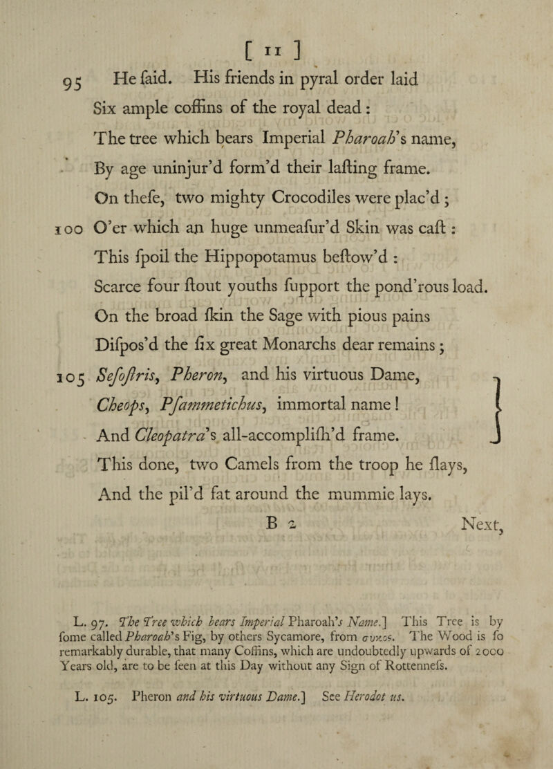 g 5 He faid. His friends in pyral order laid Six ample coffins of the royal dead: The tree which bears Imperial Pharoah'% name, By age uninjur’d form’d their lafling frame. On thefe, two mighty Crocodiles were plac’d ; 100 O’er which an huge unmeafur’d Skin was caft: This fpoil the Hippopotamus bellow’d : Scarce four flout youths fupport the pond’rous load. On the broad fkin the Sage with pious pains Difpos’d the fix great Monarchs dear remains; 305 Sefoji ris, Pheron, and his virtuous Dame, Cheops, Pfammetichus, immortal name! And Cleopatra s all-accomplifh’d frame. This done, two Camels from the troop he flays, And the pil’d fat around the mummie lays. B a Next, L. 97, The Tree which bears Imperial PharoahV Name.'] This Tree is by fome called Pharoahi*s Fig, by others Sycamore, from avnos, The Wood is fo remarkably durable, that many Coffins, which are undoubtedly upwards of 2oca Years old, are to be feen at this Day without any Sign of Rottennefs. L. 105. Pheron and his virtuous Dame.] See Heroiot us.
