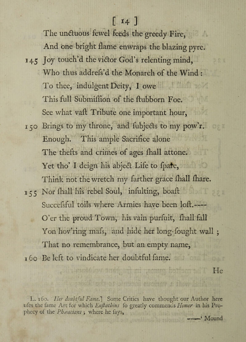 [ *+] The undtuous fewel feeds the greedy Fire, And one bright flame enwraps the blazing pyre. 145 Joy touch’d the vi&or God’s relenting mind, Who thus addrefs’d the Monarch of the Wind : To thee, indulgent Deity, I owe This full Submifiion of the ftubborn Foe. See what vaft Tribute one important hour, 150 Brings to my throne, and fubjedts to my pow’r. Enough. This ample Sacrifice alone The thefts and crimes of ages fhall attone. Yet tho’ I deign his abjedt Life to fpafe, Think not the wretch my farther grace fhall fhare. 15 5 Nor fhall his rebel Soul, infulting, boafl Succefsful toils where Armies have been loft.- O’er the proud Town, his vain purfait, fhall fall Yon hov’ring mafs, and hide her long-fought wall ; That no remembrance, but an empty name, 160 Be left to vindicate her doubtful fame. ' ’ . ' . He L. 160. Her doubtful Fame.'] Some Critics have thought our Author here ufes the fame Art for which Euftathius fo greatly commends Homer in his Pro¬ phecy of the Phaacians \ where he fays, ——c Mound
