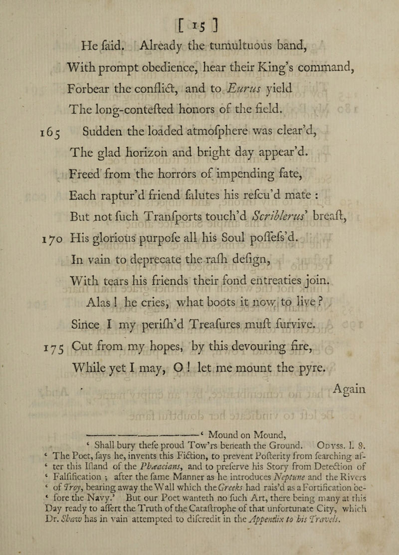 [ *5 ] He faid. Already the tumultuous band, With prompt obedience, hear their King’s command, Forbear the conflict, and to Eurus yield The long-conteded honors of the field. 165 Sudden the loaded atmofphere was clear’d, The glad horizon and bright day appear’d. Freed from the horrors of impending fate, Each raptur’d friend falutes his refcu’d mate : But riot fuch Tranfports touch’d Scriblerus bread, 170 His glorious purpofe all his Soul podefs’d. * tv ' ’ !>■ In vain to deprecate the rafh defign, With tears his friends their fond entreaties join. Alas! he cries, what boots it now to live ? ‘■ft XfEIIl Since I my perifh’d Treafures mud furvive. 175 Cut from my hopes, by this devouring fire, While yet I may, O ! let me mount the pyre. • Again ------c Mound on Mound, c Shall bury thefe proud Tow’rs beneath the Ground. Odyss. 1. 8. £ The Poet, fays he, invents this Fidtion, to prevent Pofterity from fearching af- 4 ter this Ifiand of the Phaacians, and to preferve his Story from Detediion of 4 Falfihcation ; after the fame Manner as he introduces Neptune and the Rivers ‘ of Troy, bearing away the\V all which xhtGreeks had rais’d as a Fortification be- ‘ fore the Navy.’ But our Poet wanteth no fuch Art, there being many at this Day ready to affert the Truth of die Catafcrophe of that unfortunate City, which Dr. Shaw has in vain attempted to diferedit in the Appendix to his Travels,