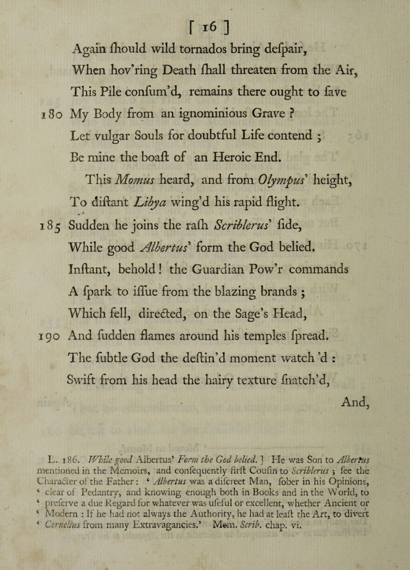 Again fliould wild tornados bring defpair. When hov’ring Death fhall threaten from the Air, This Pile confum’d, remains there ought to fave 13 o My Body from an ignominious Grave ? Let vulgar Souls for doubtful Life contend ; Be mine the boaft of an Heroic End. This Momus heard, and from Olympus height, To diftant Libya wing’d his rapid flight. * -* 185 Sudden he joins the rafli Scriblerus’ flde, While good Albertus’ form the God belied. Inftant, behold! the Guardian Pow’r commands A fpark to iflue from the blazing brands; Which fell, directed, on the Sage’s Head, 190 And fudden flames around his temples fpread. The fubtle God the deftin’d moment watch’d : Swift from his head the hairy texture fnatch’d, And, L. 186. While good Albertus* Form the God belied. ] He was Son to Albertus mentioned in the Memoirs, and confequently fir ft Coufin to Scriblerus ; fee the Characteroi the Father: c Albertus was adifcreet Man, fober in his Opinions, 6 clear of Pedantry, and knowing enough both in Books and in the W orld, to c preferve a due Regard for whatever was ufeful or excellent, whether Ancient or ‘ Modern : If he had not always the Authority, he had at lead the Art, to divert c Cornelius from many Extravagancies.9 Mem. Scrib. chap. vi.