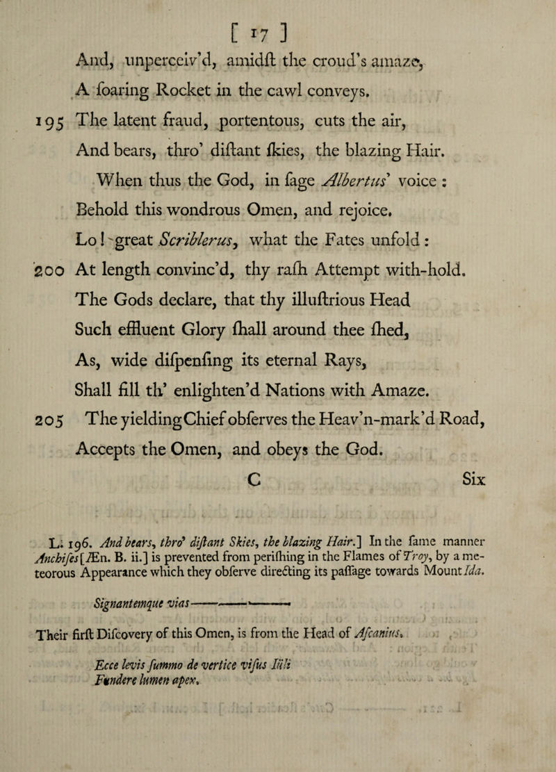 And, unperceiv’d, amidit the croud’s amaze, A foaring Rocket in the cawl conveys. 195 The latent fraud, portentous, cuts the air, * And bears, thro’ diftant Ikies, the blazing Hair. When thus the God, in fage Albertui voice : Behold this wondrous Omen, and rejoice. Lo! 'great Scriblerus, what the Fates unfold : 200 At length convinc’d, thy rafh Attempt with-hold. The Gods declare, that thy illuftrious Head Such effluent Glory fflall around thee fhed, As, wide difpenfing its eternal Rays, Shall fill th’ enlighten’d Nations with Amaze. 205 The yieldingChief obferves the Heav’n-mark’d Road, Accepts the Omen, and obeys the God. C Six Li 196. And bears, thro* diftant Skies, the blazing Hair.] In the fame manner Ancbifes [iEn. B. ii.] is prevented from perifhing in the Flames of Troy, by a me- teorous Appearance which they obferve dire&ing its paffage towards Mount Ida. Signantemqiie vias-----— ’ r : • \ ( • ' » 1 ' I ' ■ J ♦ . ‘ ) f * M * , I » » * , * . A i- * ' > i A i I f 4 ' ^ f V*' * 1 V. * A i A ■ v/ X ' > ) • Their firft Difcovery of this Omen, is from the Head of Afcanius» f ... J* J.i .-I lIJ f- x i. r f ^ i:jj; I. Ecce levis futnmo de vertice vifus liili Fundere lumen apex*