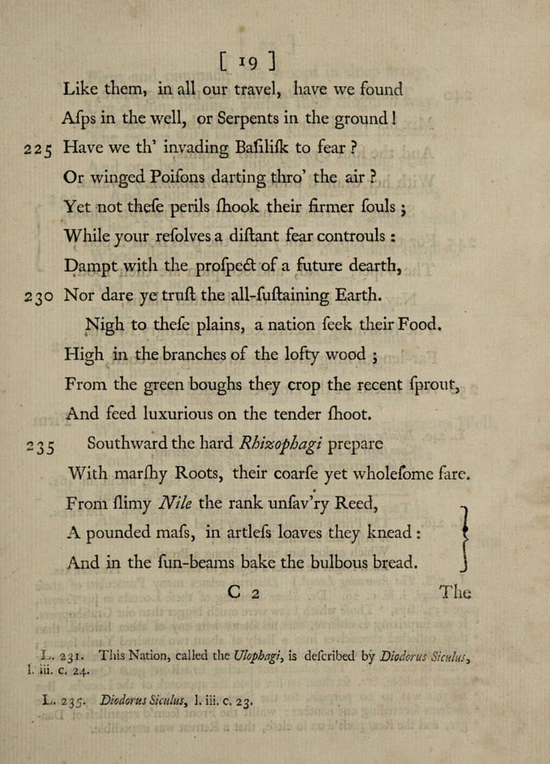 [ *9 ] Like them, in all our travel, have we found Afps in the well, or Serpents in the ground! 225 Have we th’ invading Bali 1 ilk to fear ? Or winged Poifons darting thro’ the air ? Yet not thefe perils fhook their firmer fouls; * ■ * While your refolves a diftant fear controuls : Dampt with the profpedt of a future dearth, 230 Nor dare ye truft the all-fuftaining Earth. Nigh to thefe plains, a nation feek their Food. High in the branches of the lofty wood ; From the green boughs they crop the recent fprout. And feed luxurious on the tender fhoot. A » 235 Southward the hard Rhizopbagi prepare With marfhy Roots, their coarfe yet wholdbme fare. 9 From flimy Nile the rank unfav’ry Reed, A pounded mafs, in artlefs loaves they knead : t f  *.** And in the fun-beams bake the bulbous bread. C 2 L. 231. This Nation, called the Ulophagi, is defcribed by Diodorus Siculus* 1. iii. c, 24.