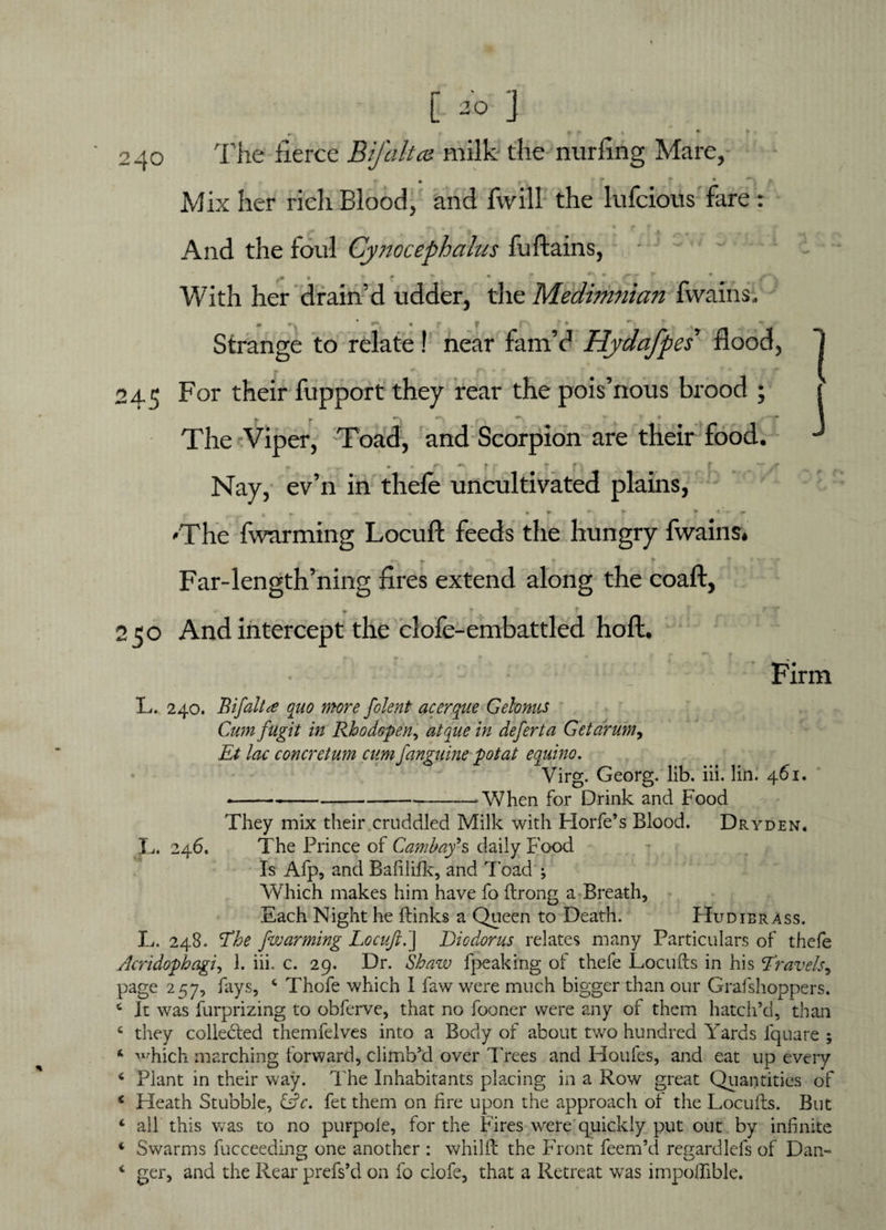 * [ 2° ] > » _ * ft , * . 240 The fierce Bifaltee milk the nurfing Mare, Mix her rich Blood, and Twill the lufcious fare : 1 J And the foul Cynocephalus fuftains, - - With her drain’d udder, the Medimnian fwains; Strange to relate! near fam’d Hydafpes flood, 245 For their fupport they rear the pois’nous brood ; * r -v r, *. • -~x The Viper, Toad, and Scorpion are their food. - . . r - t .■ f -j . r '-a , Nay, ev’n in thefe uncultivated plains, . a * ♦ % I* J f 'The fwarming Locufl; feeds the hungry fwains* '% r * f ■ r ;v--r Far-length’ning fires extend along the coalt, ' t T T 250 And intercept the clofe-embatded hoft. Firm L. 240. Bifaltee quo more folent acerque Gelonus Cumfugit in Rhodopen, i/z defer t a Get drum, £/ concretum cum fanguine pot at equino. Virg. Georg, lib. iii. lin. 461. --’When for Drink and Food They mix their cruddled Milk with Plorfe’s Blood. Dryden. L. 246. The Prince of Cambay's daily Food Is Afp, and Bafililk, and Toad Which makes him have fo ftrong a Breath, Each Night he Finks a Queen to Death. Flu dibrass. L. 248. The fwarming Locufi.] Diodorus relates many Particulars of thefe Acridophagi, 1. iii. c. 29. Dr. Shaw fpeaking of thefe Locufts in his Travels, page 2 ^7, fays, 4 Thofe which I law were much bigger than our Grafshoppers. 4 It was furprizing to obferve, that no fooner were any of them hatch’d, than c they collected themfelves into a Body of about two hundred Yards iquare ; ‘ which marching forward, climb’d over Trees and Houfes, and eat up every 4 Plant in their way. The Inhabitants placing in a Row great Quantities of * Heath Stubble, &c. fet them on fire upon the approach of the Locufts. But 4 ail this was to no purpole, for the Fires were quickly put out by infinite 4 Swarms fucceeding one another : whilft the Front feem’d regardlels of Dan- 4 ger, and the Rear prefs’d on fo clofe, that a Retreat was impofiible.