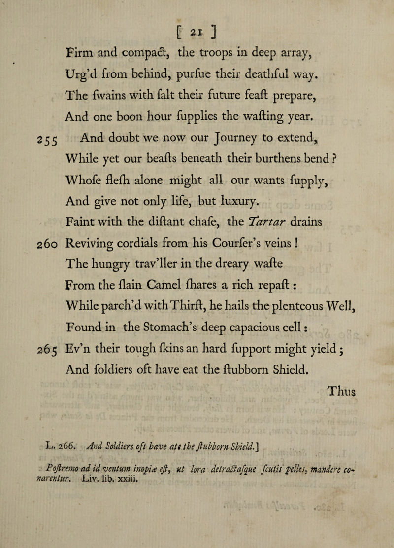Firm and compact, the troops in deep array, Urg’d from behind, purfue their deathful way. The fvvains with fait their future feaft prepare, And one boon hour fupplies the wafting year. 255 And doubt we now our Journey to extend, While yet our beads beneath their burthens bend ? Whofe defh alone might all our wants fupply, And give not only life, but luxury. Faint with the didant chafe, the ‘Tartar drains 260 Reviving cordials from his Courfer’s veins! The hungry trav’ller in the dreary wade From the dain Camel fhares a rich repad : While parch’d with Third, he hails the plenteous Well, Found in the Stomach’s deep capacious cell: 265 Ev’n their tough flans an hard fupport might yield; And foldiers oft have eat the dubborn Shield. Thus 9 L. 2 66. And Soldiers oft have ate the ftubborn Shield. ] • * t Poftremo ad id ventum inop a eft, ut lor a detraftafque fcutis piles, mandre co- narentur, Liv. lib. xxiii.