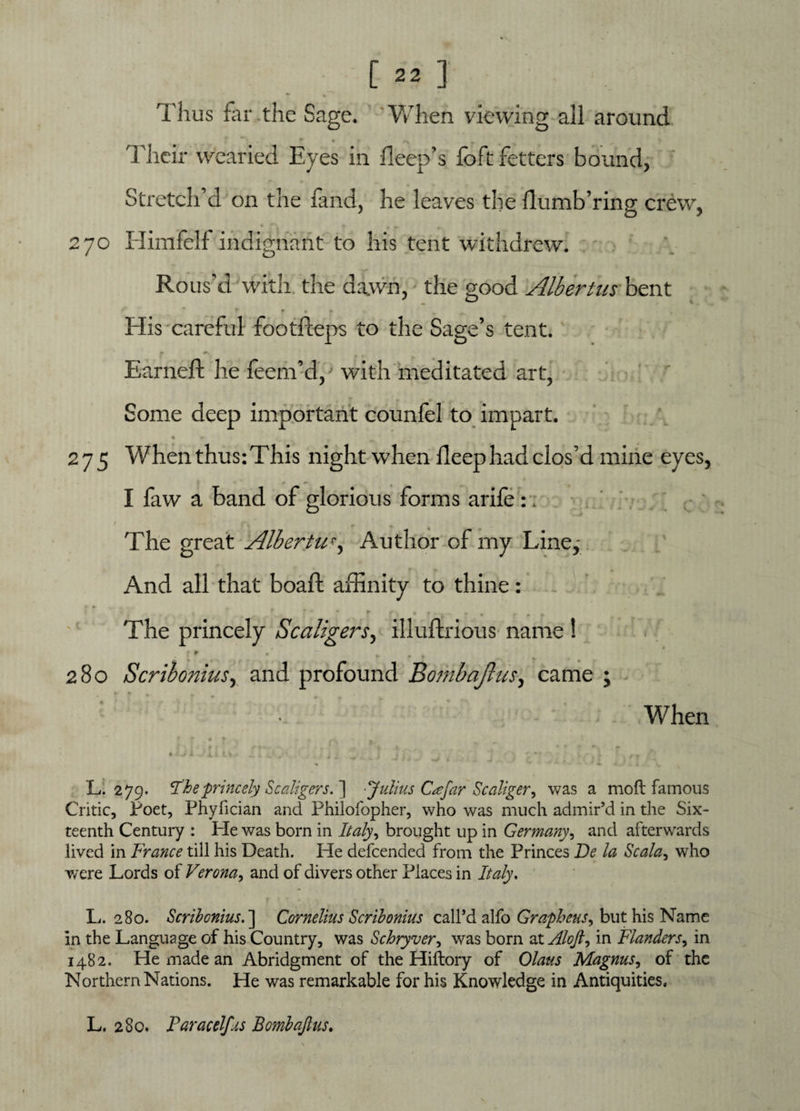 Thus far the Sage. When viewing all around * • ► • » /«* 9 Their wearied Eyes in bleep’s foft fetters bound, Stretch’d on the land, he leaves the flumb’ring crew, 270 Himfelf indignant to his tent withdrew. Rous'd with the dawn, the good Albertus bent f • • His careful footfteps to the Sage’s tent. Earned; he feeni’d, with meditated art, Some deep important counfel to impart. % r» 275 Whenthus:This night when deep had clos’d mine eyes, I faw a band of glorious forms arife :. / . r. The great Albertu<•, Author of my Line, And all that boaft affinity to thine: The princely Scaligers, illuftrious name ! • f» * » * ___ • _ t 280 Scribonius, and profound Bombajhts, came ; When r 5* • * ^ _ ft 'ft - ♦ ik *' • * • % *r -A. 1* <■■ i; X' ... J ^ ; ; •* iol • . ,T L. 279. The princely Scaligers. ] -Julius C<efar Scaliger^ was a moft famous Critic, Poet, Phyfician and Philofopher, who was much admir’d in the Six¬ teenth Century : He was born in Italy, brought up in Germany, and afterwards lived in France till his Death. He defcended from the Princes Be la Scala, who were Lords of Verona, and of divers other Places in Italy. L. 280. Scribonius.'] Cornelius Scribonius call’d alfo Grapheus^ but his Name in the Language of his Country, was Schryver, was bom at Aloft ^ in Flanders, in 1482. He made an Abridgment of the Hiftory of Olaus Magnus, of the Northern Nations. He was remarkable for his Knowledge in Antiquities. L. 280. Paracelfus Bomb aft us.
