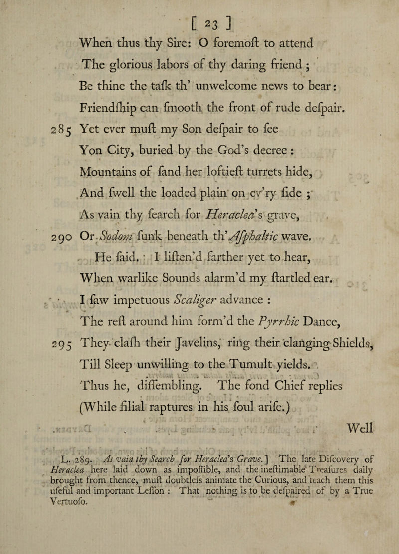 When thus thy Sire: O foremoft to attend The glorious labors of thy daring friend ; Be thine the talk th’ unwelcome news to bear: 41 ’ 3^ » t ' Friendflrip can fmooth the front of rude defpair. 285 Yet ever mull my Son defpair to fee Y'on City, buried by the God’s decree : Mountains of fand her loftieft turrets hide, • • • v And fwell the loaded plain on ev’ry fide ; As vain thy fearch for Heraclerfs grave, i * • • • l> 290 Or -Sodom funk beneath th’ Jlfphaltic wave. He faid. ■ I liflen’d farther yet to hear, When warlike Sounds alarm’d my flartled ear. ■ • • I faw impetuous Scaliger advance : The reil around him form’d the Pyrrhic Dance, 295 They clafh their Javelins, ring their clanging Shields, Till Sleep unwilling to the Tumult yields. > '• > . t \ Thus he, diflembling. The fond Chief replies . • f . , 4 ' * -i (While filial raptures in his foul arife.) ti: Well -*■ 1 L. 289. As rain thy Search for HeracJea\ Grave. ] The late Difcovery of Heraclea here laid down as impoflible, and the ineftimable l>eallires daily brought from thence, muff doubtlefs animate the Curious, and teach them this ufeful and important LeiTon : That nothing is to be defpaired of by a True Vertuofo, ' if