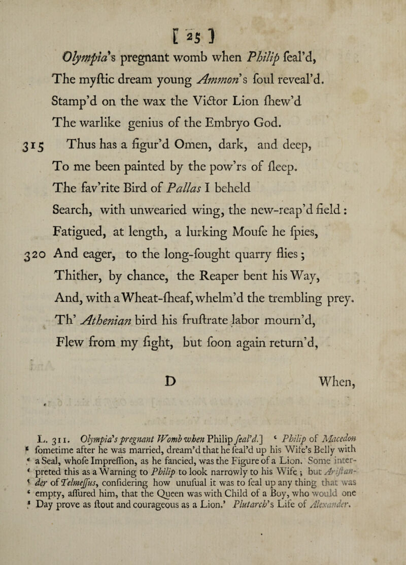 [ *S ) Olympia s pregnant womb when Philip feal’d, i The myftic dream young Ammon s foul reveal’d. Stamp’d on the wax the Victor Lion fhew’d The warlike genius of the Embryo God. 315 Thus has a figur’d Omen, dark, and deep, To me been painted by the pow’rs of fleep. The fav’rite Bird of Pallas I beheld Search, with unwearied wing, the new-reap’d field: Fatigued, at length, a lurking Moufe he fpies, 320 And eager, to the long-fought quarry flies; Thither, by chance, the Reaper bent his Way, And, with a Wheat-fheaf, whelm’d the trembling prey. Th’ Athenian bird his fruftrate labor mourn’d, Flew from my fight, but foon again return’d, D When, * L. 311. Olympia's pregnant Womb when Philip feaddl] c Philip of Mace dm 6 iometime after he was married, dream’d that he feal’d up his Wife’s Belly with * a Seal, whofe ImprefTion, as he fancied, was the Figure of a Lion. Some intcr- * preted this as a Warning to Philip to look narrowly to his Wife *, but Arijian- < der of ‘Telmejfus, confidering how unufual it was to feal up any thing that was 4 empty, allured him, that the Queen was with Child of a Boy, who would one * Day prove as flout and courageous as a Lion.’ Plutarch9s Life of Alexander,