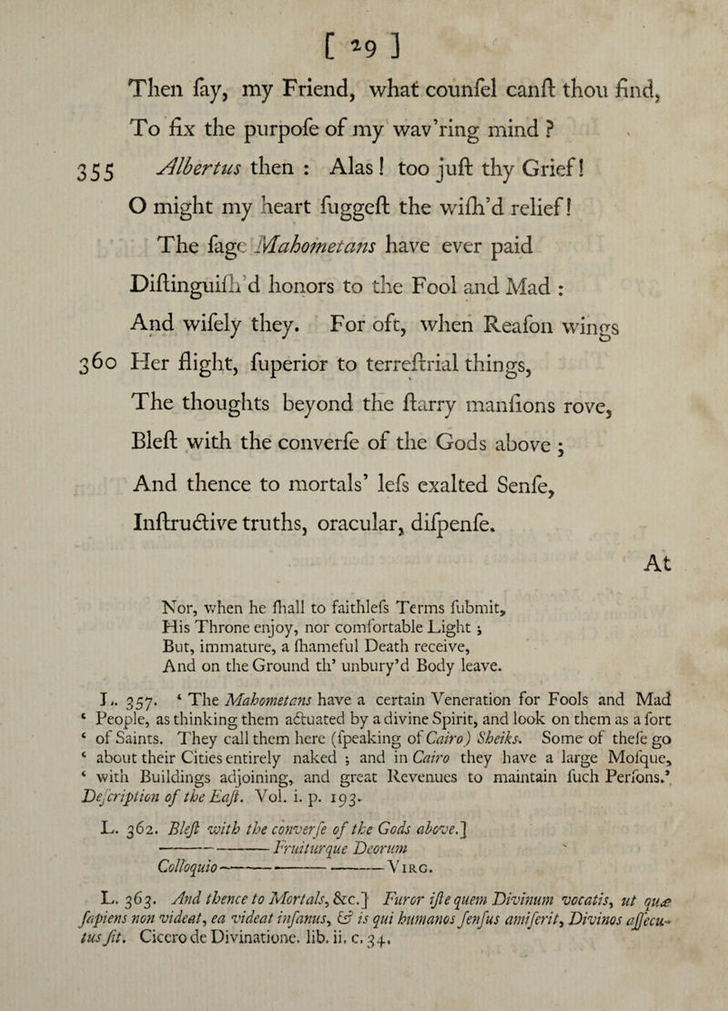 [ *9 ] Then fay, my Friend, what counfel can ft thou find. To fix the purpofe of my wav’ring mind ? 355 Albertus then : Alas! too juft thy Grief! O might my heart fuggeft the wiflfid relief! The fage Mahometans have ever paid Diftinguilli d honors to the Fool and Mad : And wifely they. For oft, when Reafon wings 360 Her flight, fuperior to terreftrial things, The thoughts beyond the ftarry manfions rove, Bleft with the converfe of the Gods above ; And thence to mortals’ lefs exalted Senfe, Inftrudtive truths, oracular, difpenfe. At Nor, when he fhall to faithlefs Terms fubmit. His Throne enjoy, nor comfortable Light 5 But, immature, a fhameful Death receive, And on the Ground th5 unbury’d Body leave. L. 357. ‘ The Mahometans have a certain Veneration for Fools and Mad c People, as thinking them adluated by a divine Spirit, and look on them as a fort ‘ of Saints. They call them here (fpeaking ot Cairo) Sheiks. Some of thefe go 4 about their Cities entirely naked ; and in Cairo they have a large Molque* 4 with Buildings adjoining, and great Revenues to maintain fuch Perfons.5 Defer ip ion of the Raft. Vol. i. p. 193. s • ' . ' v ( . , / v \ < I.. 362. Bleft with the converfe of the Gods above.] --— Fruiturque Deorum Colloquio--— --V1 r g . L. 363. And thence to Mortals, &c.] Furor iftequem Divinum vocatis, ut qu«*? fapiens non vide at, ea videat inf anus, Cj is qui humanos fenfus amiferit, Divinos aftecu tus fit. Cicero de Divinatione. lib. ii. c. 34,
