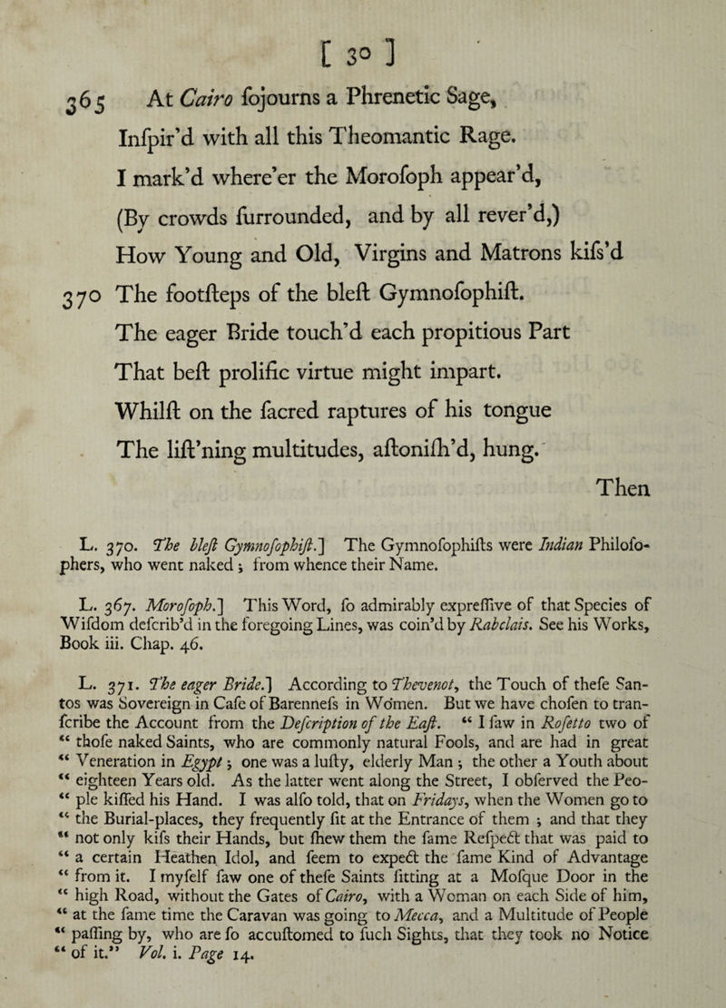 365 At Cairo fojourns a Phrenetic Sage, Infpir’d with all this Theomantic Rage. I mark’d where’er the Morofoph. appear’d, (By crowds furrounded, and by all rever’d,) How Young and Old, Virgins and Matrons kifs’d 370 The footfteps of the bleft Gymnofophift. The eager Bride touch’d each propitious Part That bell prolific virtue might impart. Whilft on the facred raptures of his tongue The lift’ning multitudes, aftonifh’d, hung.' Then L. 370. The bleft Gymnofophift.'] The Gymnofophifts were Indian Philofo- phers, who went naked ; from whence their Name. L. 367. Morofoph.] This Word, fo admirably expreflive of that Species of Wifdom defcrib’d in the foregoing Lines, was coin’d by Rabelais. See his Works, Book iii. Chap. 46. L. 371. Fhe eager Bride.] According to Thevenot, the Touch of thefe San¬ tos was Sovereign in Cafe of Barennefs in Women. But we have chofen to tran- feribe the Account from the Defcription of the Raft. “ I faw in Rofetto two of thofe naked Saints, who are commonly natural Fools, and are had in great Ki Veneration in Egypt \ one was a lufly, elderly Man ; the other a Youth about “ eighteen Years old. As the latter went along the Street, I obferved the Peo- “ pie kiffed his Hand. I was alfo told, that on Fridays, when the Women go to “ the Burial-places, they frequently fit at the Entrance of them ; and that they not only kifs their Hands, but fhew them the fame Refpedt that was paid to “ a certain Heathen. Idol, and feem to expedt the fame Kind of Advantage “ from it. I myfelf faw one of thefe Saints fitting at a Mofque Door in the *c high Road, without the Gates of Cairo, with a Woman on each Side of him, “ at the fame time the Caravan was going to Mecca, and a Multitude of People “ paffing by, who are fo accuflomed to fuch Sights, that they took no Notice “ of it.” Vol i. Rage 14.
