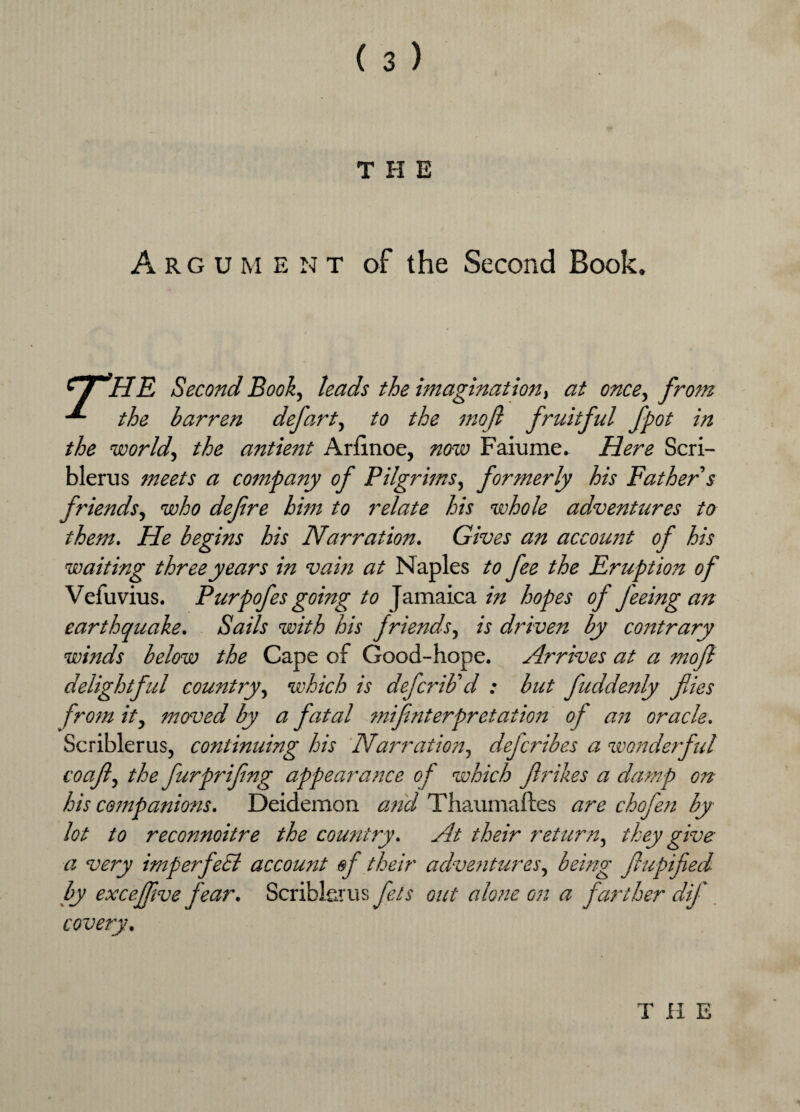 THE A rgum E N T of the Second Book. 1 i HE Second Book, leads the imagination, at once, from the barren defart, to the mofl fruitful fpot in the world, the antient Arlinoe, now Faiume. Here Scri- blerus meets a company of Pilgrims, formerly his Father s friends, who defire him to relate his whole adventures to them. He begins his Narration. Gives an account of his waiting three years in vain at Naples to fee the Eruption of Vefuvius. Purpofes going to Jamaica in hopes of feeing an earthquake. Sails with his friends, is driven by contrary winds below the Cape of Good-hope. Arrives at a mofi delightful country, which is defcrib'd : but fuddenly files from it, moved by a fatal mifinterpretation of a?i oracle. Scriblerus, continuing his Narration, dejcribes a wonderful coafi, the furprifing appearance of which firikes a damp on his cojnpanions. Deidemon and Thaumaftes are chofen by lot to reconnoitre the country. At their return, they give a very imperfeEl account of their adventures, being fiupified by exceffive fear. Scriblerus fils out alone on a farther dif covery. THE