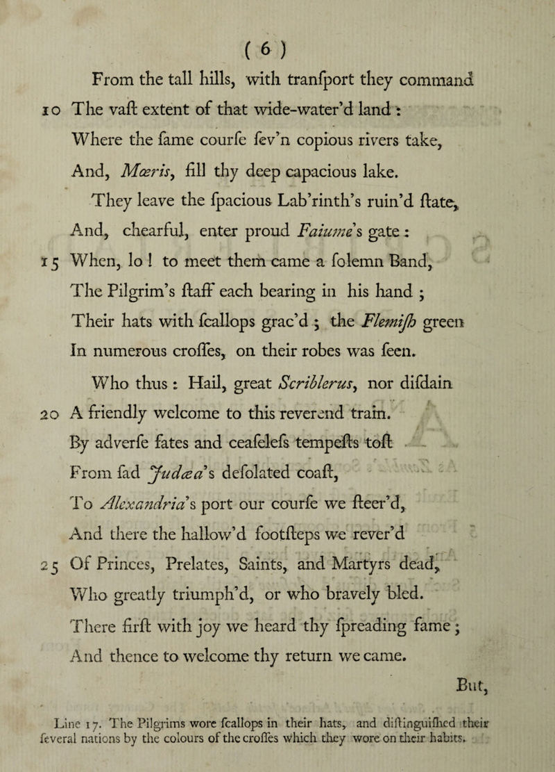 From the tall hills, with tranfport they command 10 The vaft extent of that wide-water’d land : Where the fame courfe fev’n copious rivers take, And, Mcerisy fill thy deep capacious lake. They leave the fpacious Lab’rinth’s ruin’d date. And, chearful, enter proud Faiume s gate : 15 When, lo ! to meet them came a folemn Band, Tlie Pilgrim’s ftaff each bearing in his hand ; Their hats with fcallops grac’d ; the Flemijh green In numerous erodes, on their robes was feen. Who thus 1 Hail, great Scriblerusy nor difdain i *,* r r 20 A friendly welcome to this reverend tram. By adverfe fates and ceafelefs temp efts toft - From fad Judcea'% defolated coaft, To Alexandria & port our courfe we fleer’d, And there the hallow’d footdeps we rever’d 2 5 Of Princes, Prelates, Saints, and Martyrs dead, Who greatly triumph’d, or who bravely bled. • •' v f There firft with joy we heard thy fpreading fame; And thence to welcome thy return we came. But, Line 17. The Pilgrims wore fcallops in their hats, and difbinguifhed their feveral nations by the colours of the croffes which they wore on their habits.