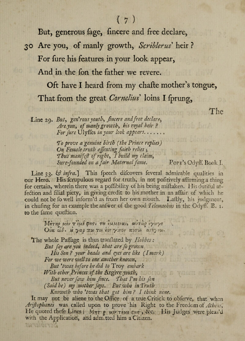 But, generous fage, fincere and free declare, 30 Are you, of manly growth, Scriblerus heir ? For fure his features in your look appear, And in the fon the father we revere. Oft have I heard from my chafte mother’s tongue, That from the great Cornelius loins I fprung, Line 29. But, generous youths fmcere and free declare Are you, of manly growth^ his royal heir ? For fure UlyfTes in your look appears. F0 prove a genuine birth (the Prince replies) On Female truth affenting faith relies ; Thus manifcft of rights I build my claim, Sure-founded on a fair Maternal fame. Pope’s Odyff. Book L Line 33. & infra.] This fpeech difcovers feveral admirable qualities in our Hero. His fcrupulous regard for truth, in not pofitively affirming a thing for certain, wherein there was a poffibility of his being miftaken. His dutiful af¬ fection and filial piety, in giving credit to his mother in an affair of which he could not be fo well inform’d as from her own mouth. Laftly, his judgment, in duffing for an example the anfwer of the good Telemachus in the OdyfT. B. 1. to the fame queftion. MwTtff JJLZV fefxe (pmi t& tfJLfJLivcLb otVTao lyooye Owe 01S. b yap ttoj r/s eov y-jvov cc'jtos aiiyvco. The whole Paflage is thus mandated by Ilobbes : But fay are.you indeed\ that are fo grown His Son ? your heads and eyes are like (Imark) For we were well to one another known\ But 9lwas before he did to Troy embark With other Princes of the Argive youth. But never faw him fence. \That Pm his feon (Said he) my mother fays. But who in Truth Knoweth who 5twas that got him ? I think none. It may not be aliene to the Office of a true Critick to obferve, that when Ariftophanes was called upon to prove his Right to the Freedom of Athens, He quoted thefe Lines : Myr- g usv reus &c. Iffis Judges were pleas’d with the Application, and adm.tted him a Citizen.