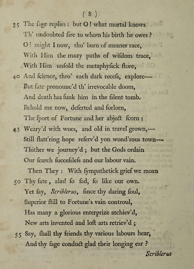 3 5 The fage replies: but O! what mortal knows Th’ undoubted fire to whom his birth he owes ? O ! might I now, tho’ born of meaner race, With Him the mazy paths of wifdom trace, With Him unfold the metaphyfick ftore, 40 And foience, thro’ each dark recefs, explore— But fate pronounc’d th’ irrevocable doom, And death has funk him in the filent tomb. Behold me now, deferted and forlorn. The Iport of Fortune and her abjedt fcorn : 45 Weary’d with woes, and old in travel grown,— Still flatt’ring hope referv’d yon wond’rous town— Thither we journey’d ; but the Gods ordain Our fearch fuccefslefs and our labour vain. Then They : With fympathetick grief we moan 50 Thy fate, alas! fo fad, fo like our own. Yet fay, Scriblerusy fince thy daring foul, Superior ftill to Fortune’s vain controul, Has many a glorious enterprize atchiev’d. New arts invented and loft arts retriev’d ; 5 5 Say, fhall thy friends thy various labours hear. And thy fage condudt glad their longing ear ? Scriblerus
