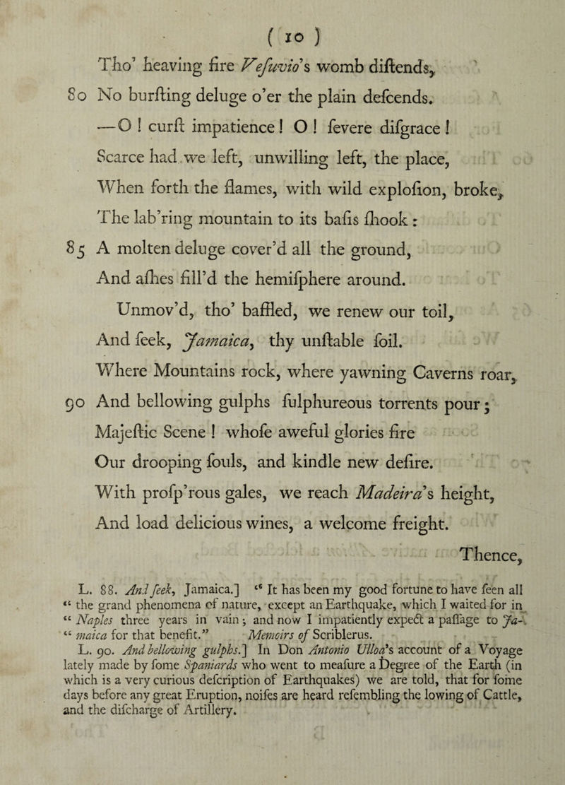 Tho’ heaving fire Fefuvw s womb diftends. So No burning deluge o’er the plain defcends. —O ! curft impatience ! O ! fevere difgrace ! Scarce had we left, unwilling left, the place, ■When forth the flames, with wild explofion, broke. The lab’ring mountain to its balls fhook : 85 A molten deluge cover’d all the ground, And afhes fill’d the hemilphere around. Unmov’d, tho’ baffled, we renew our toil. And feek, ‘Jamaica, thy unflable foil. Where Mountains rock, where yawning Caverns roar, go And bellowing gulphs fulphureous torrents pour; Majeftic Scene ! whofe aweful glories fire Our drooping fouls, and kindle new defire. With profp’rous gales, we reach Madeiran height, And load delicious wines, a welcome freight. • Thence, L. 88. And feek, Jamaica.] It has been my good fortune to have fee n all 44 the grand phenomena of nature, except an Earthquake, which I waited for in 44 Naples three years in vain ^ and now I impatiently expedt a paffage to Ja-„ 44 male a for that benefit.” Memoirs of Scriblerus. L*. 90. And bellowing gulphs.] In Don Antonio Ulloa*s account of a Voyage lately made by fome Spaniards who went to meafure a Degree of the Earth (in which is a very curious defeription of Earthquakes) we are told, that for fome days before any great Eruption, noifes are heard refembling the lowing of Cattle, and the difeharge of Artillery.