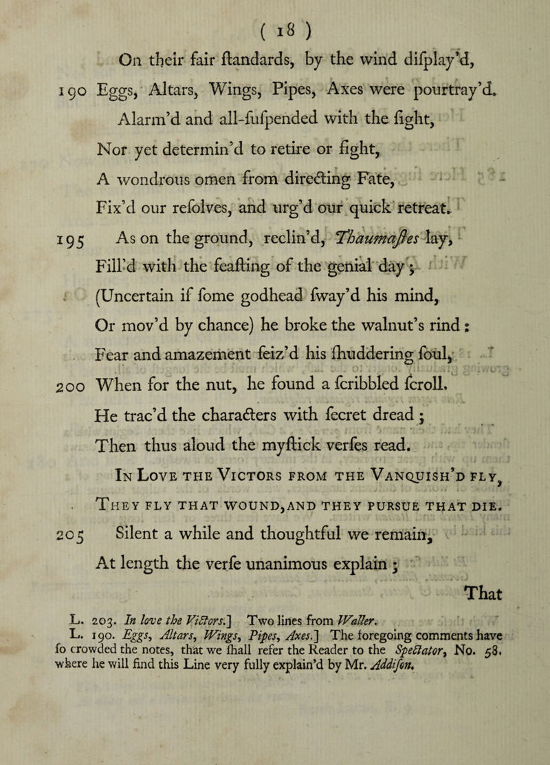 On their fair ftandards, by the wind difplay’d, i go Eggs,'Altars, Wings, Pipes, Axes were pourtray’d, Alarm’d and all-fufpended with the fight, Nor yet determin’d to retire or fight, A wondrous omen from directing Fate, Fix’d our refolves, and urg’d our quick retreat. 195 As on the ground, reclin’d, Thaumqfies lay, Fill’d with the feafting of the genial day; (Uncertain if fome godhead fway’d his mind, Or mov’d by chance) he broke the walnut’s rind: Fear and amazement feiz’d his fhuddering foul, j *, . . . ; • o * • •, ■;1» 1 > • • > -f. • > it ! v - _ . L * ^ «t « «». « V/<» i. < . - i 1 bJ b, > b » • I j V. j> 200 When for the nut, he found a fcribbled fcroll. He trac’d the characters with fecret dread : r • • • • ■ Then thus aloud the myflick verfes read. . • (' I ! . f ». t J i C ) t In Love the Victors from the Vanquish’d fly, / L t i ». - « « , ri **•!». X . ^ i . , i v ' ' « 1 > i V> f 4 A V ■ * * * fi A i ) They fly that wound,and they pursue that die. 205 Silent a while and thoughtful we remain. At length the verfe unanimous explain ; That L. 203. In love the Vigors.] Two lines from Waller. L. 190. Eggs^ Altar Si Wings, Pipes.) Axes.] The foregoing comments have fo crowded the notes, that we fhall refer the Reader to the Spectator.) No. 58. where he will find this Line very fully explain’d by Mr. Addifon.