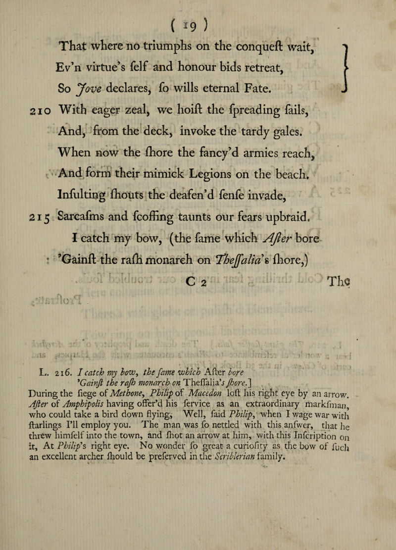 ( *9 ) That where no triumphs on the conqueft wait, I Ev’n virtue’s felf and honour bids retreat, So Jove declares, fo wills eternal Fate. 2io With eager zeal, we hoift the fpreading fails, And, from the deck, invoke the tardy gales. When now the fhore the fancy’d armies reach. And form their mimick Legions on the beach. Infulting fhouts the deafen’d fenfe invade, 215 Sarcafms and fcoffing taunts our fears upbraid. I catch my bow, (the fame which After bore ’ ’Gainft the rafh monarch on Thejfalias fhore,) C 2 The v.r L. 216. I catch my how, the fame which After hoje 9Gainft the rafh monarch on Theffalia’j fhore.'] During the fiege of Met hone, Philip of Macedon loft his right eye by an arrow. After of Amphipolis having offer’d his fervice as an extraordinary markfman, who could take a bird down flying, Well, faid Philip, when I wage war with ftarlings I’ll employ you. The man was fo nettled with this anfwer, that he threw himfelf into the town, and fhot an arrow at him, with this Infcription on it. At Philip’s right eye. No wonder fo great a curiofity as the bow of Tucli an excellent archer fhould be preferved in the Scrihlerian family.