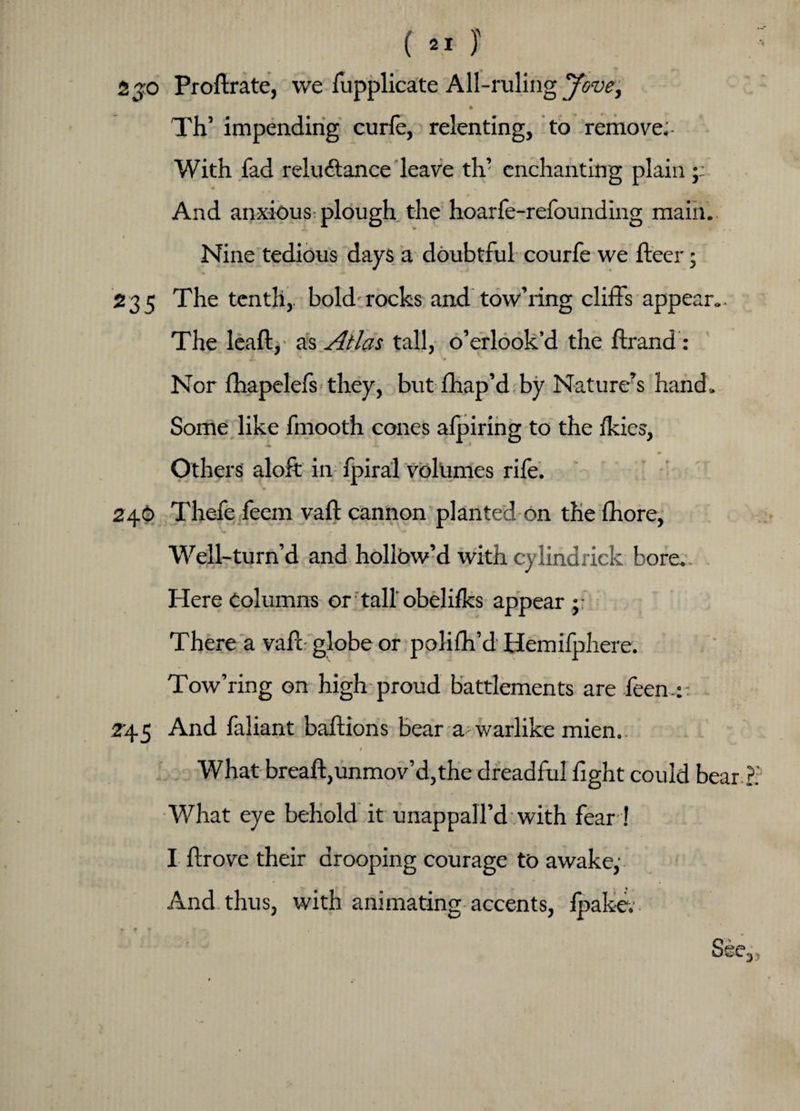 2 jo Proftrate, we fupplicate All-ruling Jove± Th’ impending curfe, relenting, to remove. With fad reluctance leave th’ enchanting plain;; 4 , And anxious plough the hoarfe-refounding main. Nine tedious days a doubtful courfe we fleer; 235 The tenth, bold-rocks and tow’ring cliffs appear.. The leaft, as Atlas tall, o’erlook’d the flrand: Ju ' Nor fhapelefs they, but fhap’d by Nature?s hand. Some like fmooth cones afpiring to the Ikies, Others aloft in fpiral volumes rife. 246 Thefe feem vafl cannon planted on the fhore. Well-turn’d and hollow’d with cylindrick bore. Here Columns or tall obelifks appear There a vafl globe or poiifh’d Hemifphere. Tow’ring on high proud battlements are feen.:: 245 And faliant baflions bear a warlike mien. ( t What bread:,unmov’d,the dreadful fight could bear What eye behold it u nap pall’d with fear! I flrove their drooping courage to awake,’ And thus, with animating accents, fpakev