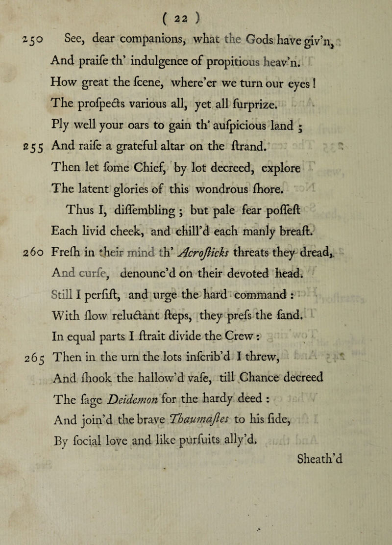 z 5 o Sec, dear companions, what the Gods have giv’n, And praife th’ indulgence of propitious heav’n. How great the fcene, where’er we turn our eyes ! The profpe&s various all, yet all furprize. Ply well your oars to gain th’ aufpicious land ; 255 And raife a grateful altar on the ftrand. Then let fome Chief, by lot decreed, explore The latent glories of this wondrous fhore. Thus I, diffembling ; but pale fear pofleft Each livid cheek, and chill’d each manly breaft. 260 Frefh in their mind th’ Acrojlicks threats they dread,. And curfe, denounc’d on their devoted head. Still I perfi.fl, and urge the- hard command : With flow reluctant fteps, they prefs the land. In equal parts I ftrait divide the Crew: 265 Then in the urn the lots infcrib’d I threw, And fhook the hallow’d vafe, till Chance decreed The fage Deidemon for the hardy deed : And join’d the brave Tdhaumajles to his fide, By focial love and like purfuits ally’d. Sheath’d