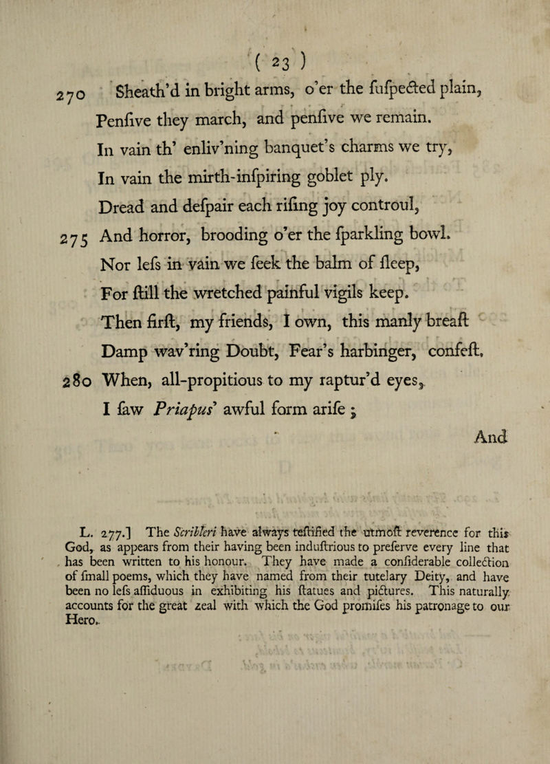 • ^ % % f < 270 Sheath’d in bright arms, o’er the fufpe&ed plain, Penfive they march, and penfive we remain. In vain th’ enliv’ning banquet’s charms we try, In vain the mirth-infpiring goblet ply. Dread and defpair each riling joy controul, 275 And horror, brooding o’er the Iparkling bowl. Nor lefs in vain we feek the balm of deep, • ^ ■ | IK | k ■ « * * . r For Hill the wretched painful vigils keep. Then firft, my friends, I own, this manly bread *■ * a • * * v ^ Damp wav’ring Doubt, Fear’s harbinger, confell, 280 When, all-propitious to my raptur’d eyes, I law Priapus awful form arife j And L. 277.] The Scribteri have always tefhfied the utmoft reverence for this God, as appears from their having been induftrious to preferve every line that has been written to his honour. They have made a confiderable collection of fmall poems, which they have named from their tutelary Deity, and have been no lefs affiduous in exhibiting his ftatues and pictures. This naturally, accounts for the great zeal with which the God promifes his patronage to our Hero,.