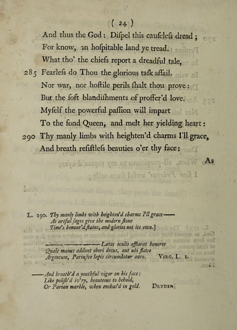 And thus the God: Difpel this caufelefs dread ; , For know, m hofpitable land ye tread. What tho’ the chiefs report a dreadful tale, 285 Fearlefs do Thou the glorious talkaflail. Nor war, nor hoftile perils fhalt thou prove: But the foft blandifhments of proffer’d love. Myfelf the powerful pafiion will impart To the fond Queen, and melt her yielding heart: 290 Thy manly limbs with heighten’d charms I’ll grace. And breath refifllefs beauties o’er thy face: As % ; ^ - r • ^ 7 i r* *, . Am L. 290. Thy manly limbs witb heighten'd charms Til grace— As artful fages give the modern ft one Time's honour'd ftains^ and glories not its own.] ,-—*---»—L&tos oculis aftflarat honoree ffuale mams addunt ebori decus, ant ubi flavo Argentum> Pariufve laps circumdatur auro. Yirg. L. 1. * 4 4.. . • - -• ■ * <*0 -And breath'd a youthful vigor on his face: Like polifh'd iv'ry, beauteous to behold-, Or Parian marble3 when enchas'd in gold, Dryden J