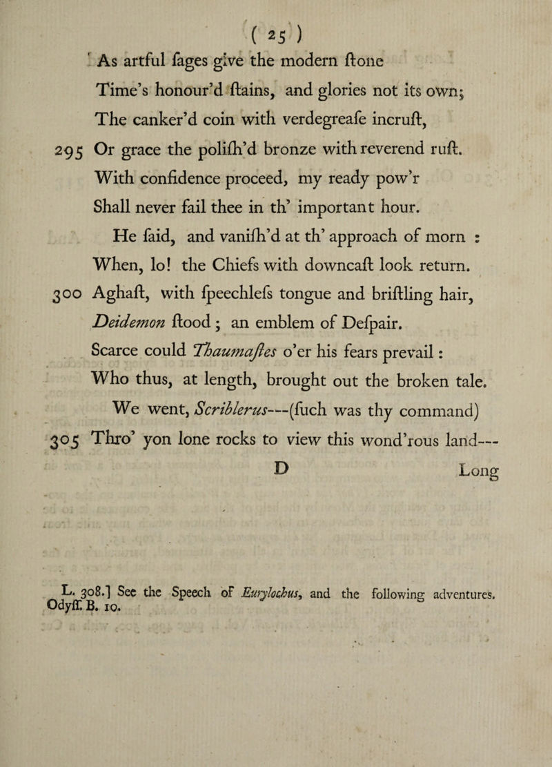 As artful fages give the modern ftone Time’s honour’d ftains, and glories not its own; The canker’d coin with verdegreafe incruft, 295 Or grace the polifh’d bronze with reverend ruft. With confidence proceed, my ready pow’r Shall never fail thee in th’ important hour. He faid, and vanifh’d at th’ approach of morn : When, lo! the Chiefs with downcaft look return. / 300 Aghaft, with fpeechlefs tongue and briftling hair, Deidemon flood ; an emblem of Defpair. Scarce could Thaumaftes o’er his fears prevail: Who thus, at length, brought out the broken tale. We went, Scriblerus-—(fuch was thy command) 305 Thro’ yon lone rocks to view this wond’rous land— D L. 3°S.] See the Speech of Eurylochus, and the following adventures. Odyff B. 10.