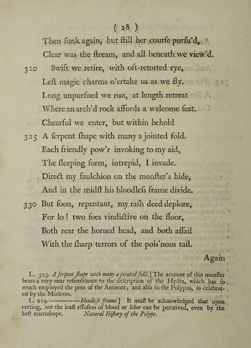 Then funk again, but kill her courfe purfu’d, ' Clear was the ft ream, and all beneath we view’d* 3:0 Swift we retire, with oft-retorted eye, r Left magic charms o’ertake us as we fly. Long unpurflied we run, at length retreat Where an arch’d rock affords a welcome feat* Chearful we enter, but within behold 325 A ferpent fhape with many a jointed fold. Each friendly pow’r invoking to my aid, The fleeping form, intrepid, I invade. Direct my faulchion on the monfler’s hide* And in the midft his bloodlefs frame divide. 330 But foon, repentant, my rafh deed deplore. For lo ! two foes vindictive on the door, Both rear the horned head, and both affail j With the fliarp terrors of the pois’nous tail. > Again : . . ( . ' 1 i L. 325. A ferpent fhape with many a jointed fold.'] The account of this monfter bears a very near refemblance to the defcription of the Hydra, which has fo much employed the pens of the Antients j and alfo to the Polypus, lb celebrat¬ ed by the Modems. L. 2 29.-bloodlefs framed] It muft be acknowledged that upon cutting, not the lealt effufion of blood or Ichor can be perceived, even by the bcil microfcope. Natural Hijlory of the Polype.