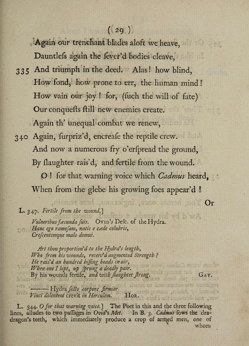 Again onr trenchant blades aloft we heave, Dauntlefs again the fever’d bodies cleave, 335 And triumph in the deed. Alas! how blind, How fond, how prone to err, the human mind ! How vain our joy ! for, (fuch the will of fate) Our conquefts fbill new enemies create. Again th’ unequal combat we renew, 340 Again, furpriz’d, encreale the reptile crew. And now a numerous fry o’erfpread the ground, By daughter rais’d, and fertile from the wound. Q ! for that warning voice which Cadmus heard, When from the glebe his growing foes appear’d ! Or L. 3 47. Fertile from the wound.] Vulneribus facunda fuis. OvidV Befc. of the Hydra, Hanc ego ramofam, natis e c*ede colubris, Crefcentemque malo domui. Art thou proportion'd to the Hydra's lengthy Who from his wounds, receiv'd augmented Strength ? He rais'd an hundred hiffmg heads in air, When one I lopt, up fprung a deadly pair. By his wounds fertile, and with Jlaughter ftrcng. Gay. - • . * * • • - ' --Hydra feffo cor pore fir mi or Vinci dolentem crevit in Herculem. Hor. m r . > . . I A ^ J L. 344. O for that warning voice.] The Poet in this and the three following lines, alludes to two paflages in Ovid's Met. In B. 3. Cadmus fows the dra- dragon’s teeth, which immediately produce a crop of arrrjed men, one of whom
