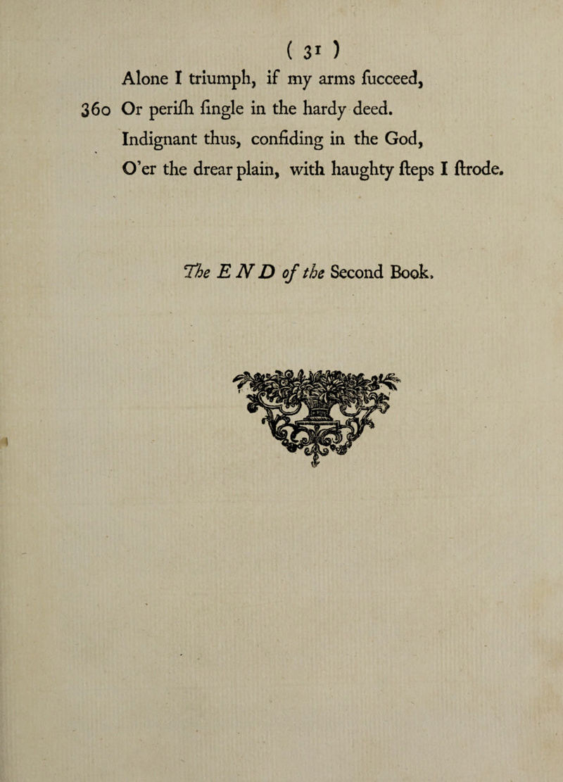 Alone I triumph, if my arms fucceed, 36o Or perifh fingle in the hardy deed. Indignant thus, confiding in the God, % O’er the drear plain, with haughty fteps I ftrode. The END of the Second Book.