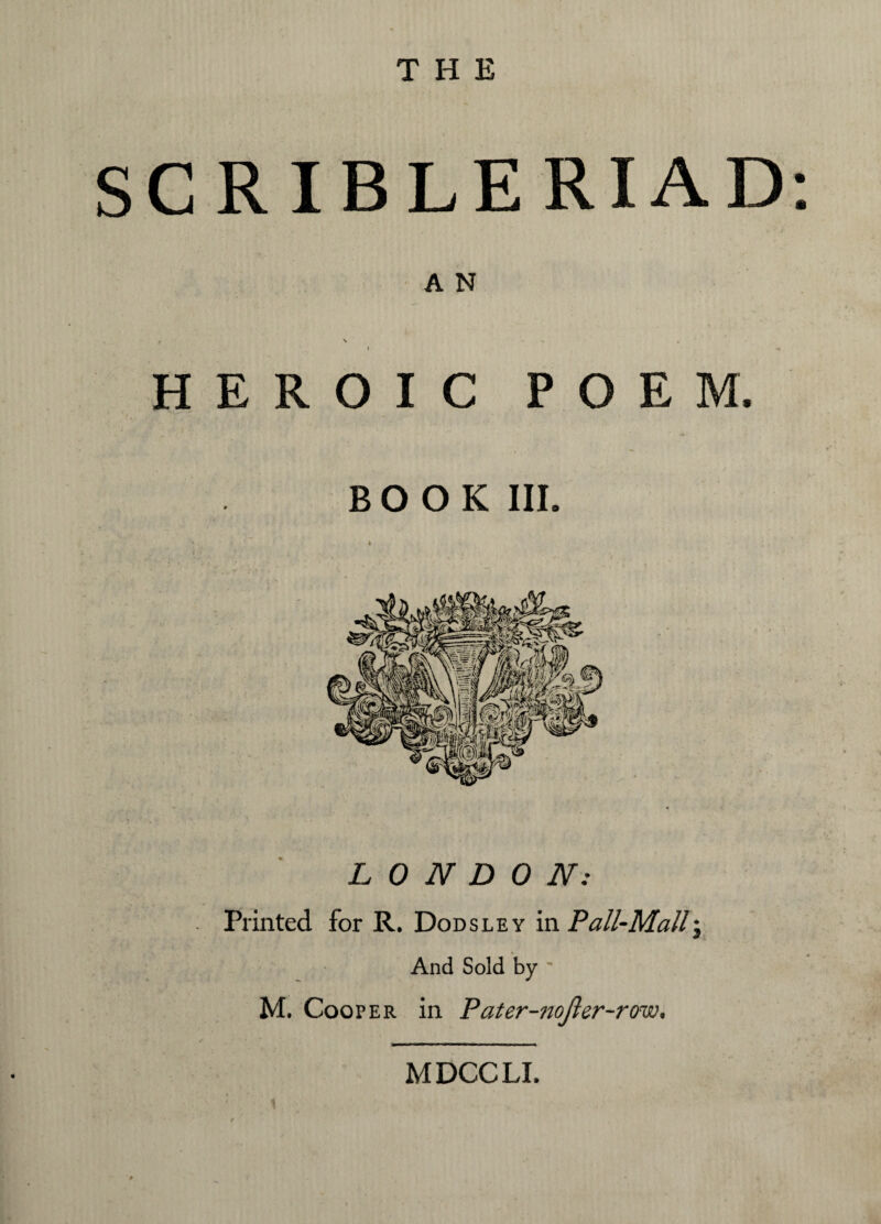 THE SCRIBLERIAD: A N . \ « ^ , I -n HEROIC POEM. BOOK III. LONDON: Printed for R. Dodsley in Pall-Mall; And Sold by ' M. Cooper in Pater-nojler-row. MDCCLI.