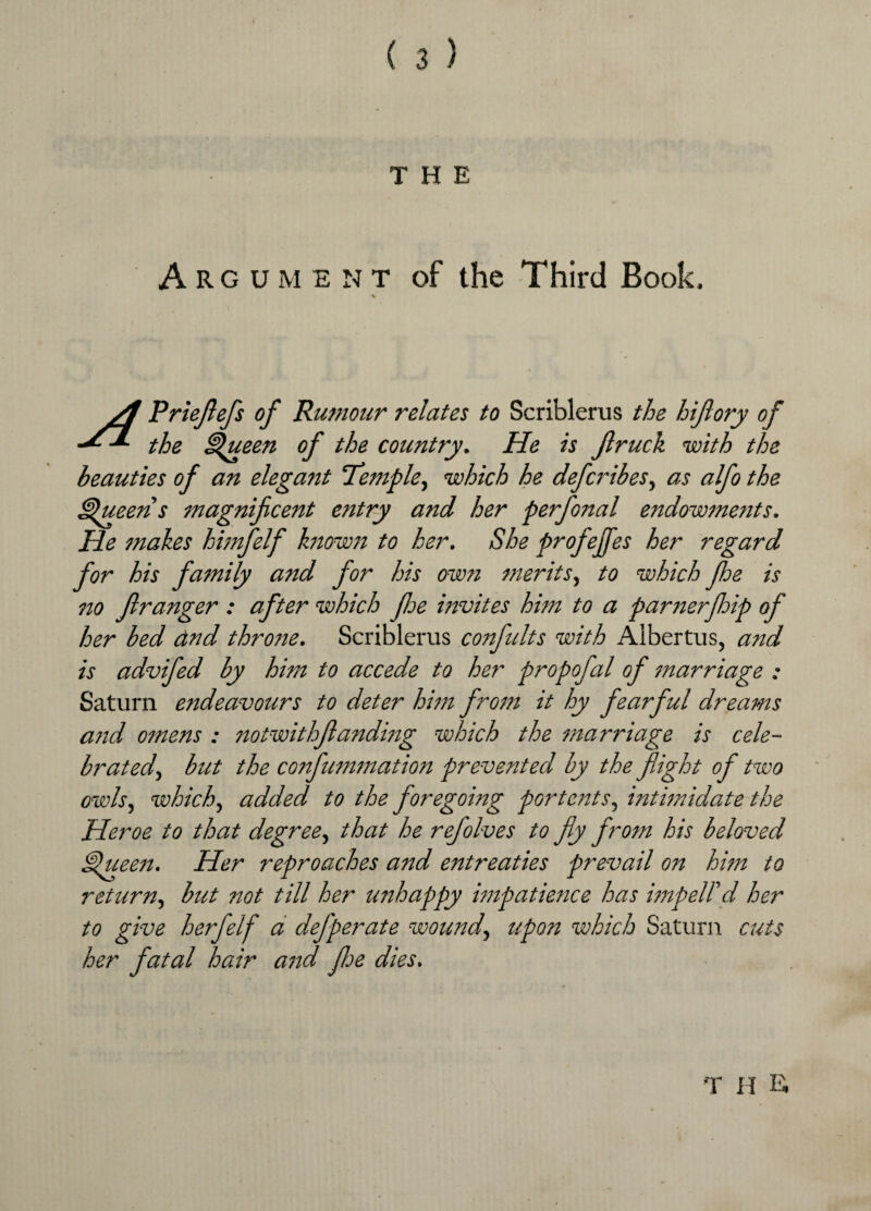 THE Argument of the Third Book, % yl Prieflefs of Rumour relates to Scriblerus the hiflory of the Queen of the country. He is flruck with the beauties of an elegant Temple, which he defcribes, as alfo the Queens magnificent entry and her perfonal endowments. He makes himfelf known to her. She profejfes her regard for his family and for his own merits, to which Jhe is no fir anger : after which foe invites him to a parnerfhip of her bed and throne. Scriblerus confults with Albertus, and is advifed by him to accede to her propofal of marriage : Saturn endeavours to deter him from it hy fearful dreams and omens : notwithfanding which the marriage is cele¬ brated, but the confummation prevented by the flight of two owls, which, added to the foregoing portents, intimidate the Heroe to that degree, that he refolves to fly from his beloved Queen. Her reproaches and entreaties prevail on him to return, but not till her unhappy impatience has imp ell'd her to give herfelf a defperate wound, upon which Saturn cuts her fatal hair and floe dies. T H E,