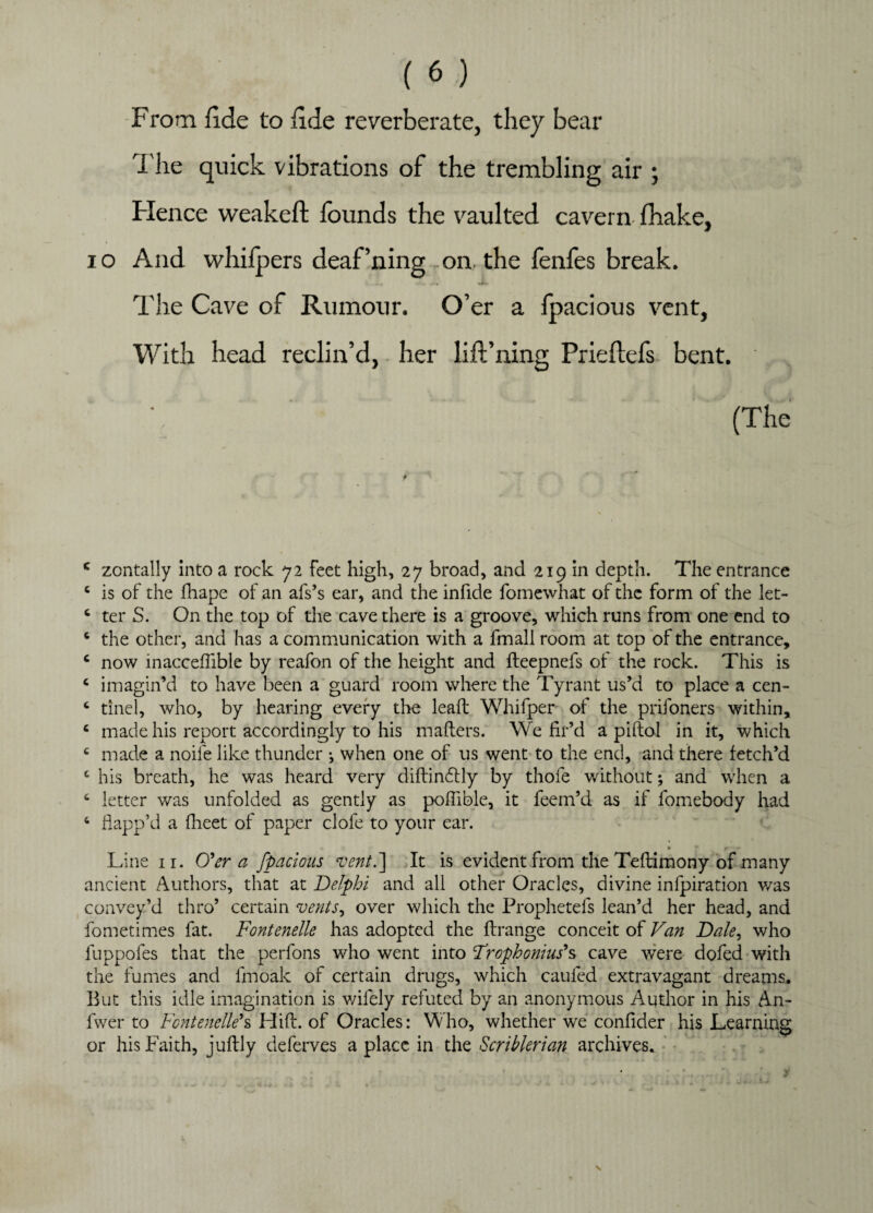 From fide to fide reverberate, they bear i he quick vibrations of the trembling air ; Hence weakeft founds the vaulted cavern fhake, i o And whifpers deaf’ning on the fenfes break. The Cave of Rumour. O’er a fpacious vent, With head reclin’d, her lift’ning Prieflefs bent. . (The c zontally into a rock 72 feet high, 27 broad, and 219 in depth. The entrance c is of the fhape of an afs’s ear, and the infide fomewhat of the form of the let- c ter S. On the top of die cave there is a groove, which runs from one end to 6 the other, and has a communication with a fmall room at top of the entrance, c now inacceffible by reafon of the height and fleepnefs of the rock. This is c imagin’d to have been a guard room where the Tyrant us’d to place a cen- c tinel, who, by hearing every the lead: Whifper of the prifoners within, c made his report accordingly to his mailers. We fir’d a piftol in it, which c made a noife like thunder ♦, when one of us went to the end, and there fetch’d 4 his breath, he was heard very diftindtly by thofe without; and when a 4 letter was unfolded as gently as poflible, it feem’d as if fomebody had 4 flapp’d a {fleet of paper clofe to your ear. Line 11. O'er a fpacious vent.] It is evident from the Teflimony of many ancient Authors, that at Delphi and all other Oracles, divine infpiration was convey’d thro’ certain vents, over which the Prophetefs lean’d her head, and fometimes fat. Fontenelle has adopted the flrange conceit of Van Dale, who fuppofes that the perfons who went into Trophonius's cave were dofed with the fumes and fmoak of certain drugs, which caufed extravagant dreams. But this idle imagination is wifely refuted by an anonymous Author in his An- fwer to Fontenelle's Hid. of Oracles: Who, whether we confider his Learning or his Faith, juffcly deferves a place in the Scriblerian archives.