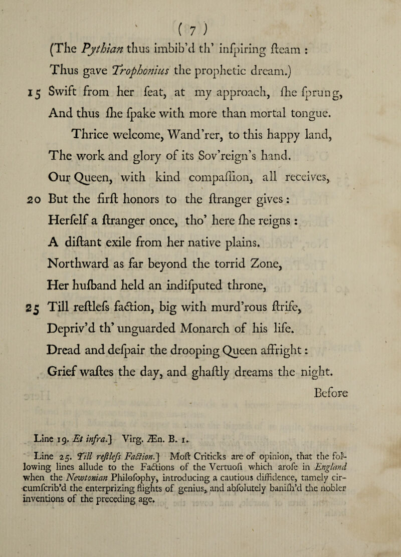 (The Pythian thus imbib’d th’ infpiring ft earn : Thus gave Trophonius the prophetic dream.) 15 Swift from her feat, at my approach, fhe fprung, And thus fhe fpake with more than mortal tongue. Thrice welcome, Wand’rer, to this happy land, The work and glory of its Sov’reign’s hand. Our Queen, with kind compaftlon, all receives, 20 But the firft honors to the ftranger gives: Herfelf a ftranger once, tho’ here fhe reigns: A diftant exile from her native plains. Northward as far beyond the torrid Zone, Her hufband held an indifputed throne, 25 Till reftlefs fadlion, big with murd’rous ftrife3 Depriv’d th’ unguarded Monarch of his life* Dread and delpair the drooping Queen affright: Grief waftes the day, and ghaftly dreams the night. Before Line 19. Et infra.'] Virg. 7En. B. 1. Line 25. Till reftlefs Faction.] Moft Criticks are of opinion, that the fol¬ lowing lines allude to the Factions of the Vertuofi which arofe in England when the Newtonian Philofophy, introducing a cautious diffidence, tamely cir- cumfcrib’d the enterprizing flights of genius,, and abfolutely baniffi’d die nobler inventions of the preceding age.