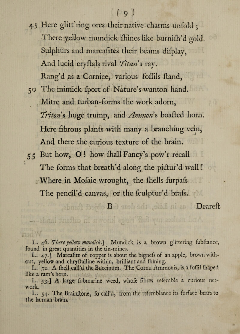 45 Here glittering ores their native charms unfold ; There yellow mundick fhines like burnifh’d gold. Sulphurs and marcafites their beams difplay, And lucid cryftals rival Titan % ray. Rang’d as a Cornice, various follils {land, 50 The mimick iport of Nature’s wanton hand. Mitre and turban-forms the work adorn, *■ f . ... * * T? 'iton% huge trump, and Ammon % boafted horn. Here fibrous plants with many a branching vein, And there the curious texture of the brain. 55 But how, O ! how fhall Fancy’s pow’r recall 4- The forms that breath’d along the pictur’d wall! Where in Mofaic wrought, the fhells furpafs The pencil’d canvas, or the fculptur’d brafs. B Dcareft L- 46' There yellow mundick.) Mundick is a brown glittering fubftance, found in great quantities in the tin-mines. L. 47.] Marcafite of copper is about the bignefs of an apple, brown with¬ out, yellow and chryftalline within, brilliant and fhining. L. 52. A fliell call’d the Buccinum. The Cornu Ammonis, is a foffil fhaped like a ram’s horn. L. 53,3 A large fubmarine weed, whofe fibres referable a curious net¬ work, L. 54. The Brainitone, fo call’d, from the refemblance its furface bears to the human brain.
