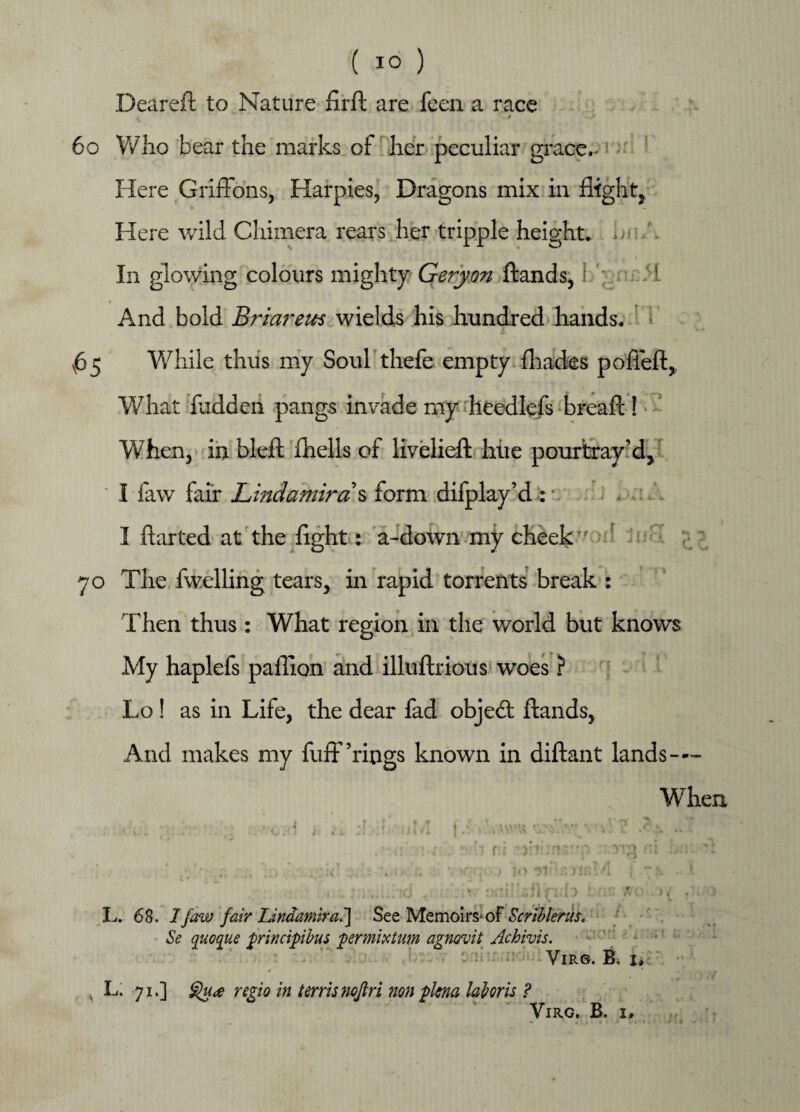 ( 1° ) Deareft to Nature firft are feen a race - ...» -» 60 Who bear the marks of her peculiar grace.- Here Griffons, Harpies, Dragons mix in flight, Here wild Chimera rears her tripple height, or/. In glowing colours mighty Geryon ftands, I ; ,1 And bold Briareus wields his hundred hands. ^65 While thus my Soul thefe empty fljades poffeft, WThat fed den pangs invade my heedlefs breaft ! • When, in bleft fhells of livelieft hue pourtray’d, I faw fair Lindamirds form difplay’d : ■. I ftarted at the flght: a-down my cheek. ! 70 The fwelling tears, in rapid torrents break : Then thus : What region in the world but knows My haplefs paflion and illuftrious woes ? Lo! as in Life, the dear fad objedt ftands, And makes my fuff’rings known in diftant lands— When 11 .> ,\vv^ y. ’.t. //“ Vi; i , 1 r:i Tin IO *51 L. 68. I faw fair Lindamira.'] See Memoirs- of Ecriblerm. Se quoque principibus permixtmn agnovit Achivis. VlRG. B, 1, x L. 71.] regio in terrisnojlri non plena laloris ? VlRG, B. I, /f viu- in - %