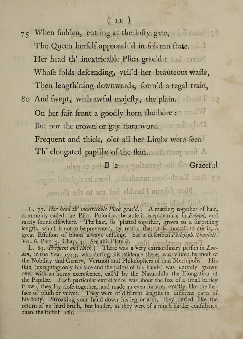 75 When fudden, eutring at the lofty gate, The Queen herfelf approach’d in folemn ft ate. Pier head th’ inextricable Plica grac’d : Whofe folds defcencling, veil’d her beauteous wafte, Then length’ning downwards, form’d a regal train, 80 Andfwept, with awful majefty, the plain. On her fair, front a goodly horn fhe bore : But nor the crown or gay tiara wore. Frequent and thick, o’er all her Limbs were feen Th’ elongated papillae of the (kin. B 2 Graceful L. 77. Her head th' inextricable Plica grac'd.] A matting together of hair, commonly called the Plica Polonica, becaufe it is epidemical in Poland, and rarely found elfewhere. The hair, fo platted together, grows to a furprifing length, which is not to be prevented, by reafon that it is mortal to cut it, a great Effufion of blood always enfuing. See it deferibed Philofoph. Pranfaff. Vol. 6. Part 3. Chap,. 3. See alfo Plate 6. L. 83. Frequent and thick.'] There was a Very extraordinary perfon in Lon¬ don^ in the Year 1743, who during hisrefidence there, was vifited by moll of the Nobility and Gentry, Yertuofi and Philofophers of that Metropolis. His fkin (excepting only his face and the palms of his hands) was entirely grown over with an horny excrefcence, call’d by the Natural ills the Elongation of the Papillae. Each particular excrefcence was about the fize of a fmall barley ftraw ; they lay clofe together, and made an even llirface, exa&iy like the fur- face of plulhor velvet. They were of different lengths in different parts or his body. Stroaking your hand down his leg or arm, they rattled like the return of an hard bruit, but louder, as they were of a much harder confidence than the ftiffeft hair.