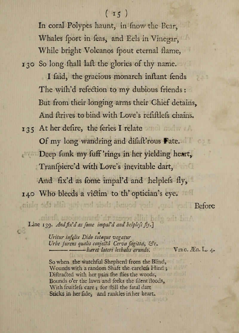 ( *5 ) In coral Polypes haunt, in fnow the Bear, Whales fport in Teas, and Eels in Vinegar, While bright Volcanos fpout eternal flame, 130 So long (hall laft the glories of thy name. I faid, the gracious monarch inftant fends The wilh’d refection to my dubious friends: But from their longing arms their Chief detains. And ftrives to bind with Love’s refiftlels chains. 135 At her deflre, the feries I relate Of my long wandring and difaft’rous fate. Deep funk my fuff ’rings in her yielding heart, Tranfpierc’d with Love’s inevitable dart, j And fix’d as fome impal’d and helplefs fly, 140 Who bleeds a victim to th’optician’s eye. ; . Before • r a * . » 0 » 4 w • *■ line 139. And fix'd as fome impal'd and helplefs fiyd] 4 Uritur inffiix Dido totaque vagatur Ur be jurens crualis conjebfd Cerva fagitta, »■' - —-h^eret lateri kthalis arundo. Virg. ZEn. 4* So when the watchful Shepherd from the Blind, Wounds with a random Shaft the carelefs Hind , Diftradted with her pain fhe flies the woods, Bounds o’er the lawn and feeks the filent Hoods, With fruitlefs care ; for fbill the fatal dart Sticks in her fide, and rankles in her heart.