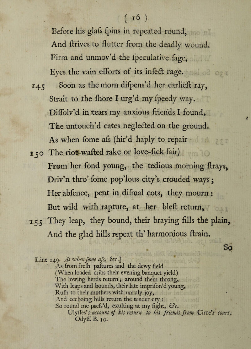 ( i & ) Before his glafs fpins in repeated round, And drives to flutter from the deadly wound. Firm and unmov’d the fpeculative fage, i Eyes the vain efforts of its infect rage. 145 Soon as the morn difpens’d her earlieft ray, Strait to .the fhore I urg’d my fpeedy way. Diffolv’d in tears my anxious friends I found. The untouch’d cates neglected on the ground. As when fome afs (hir’d haply to repair £50 The riot-wafted rake or love-lick fair) From her fond young, the tedious morning ftrays, Driv’n thro’ fome pop’lous city’s crouded ways; Her abfence, pent in difmal cots, they mourn: But wild with rapture, at her bleft return, -1.5-5 They leap, they bound, their braying fills the plain, And the glad hills repeat th’ harmonious ftrain. ' . So 4 fLine 149. As when feme afs, &c.] As from frefh paltures and the dewy field (When loaded cribs their evening banquet yield) The lowing herds return j around them throng. With leaps and bounds, their late imprifon’d young, Rufh to their mothers with unruly joy. And ecchoing hills return the tender -cry : .So round me pnefs’d, exulting at my fight, &c. Uly lies’j account of his return to his friends from CirceV courts OdylT. B. jo.