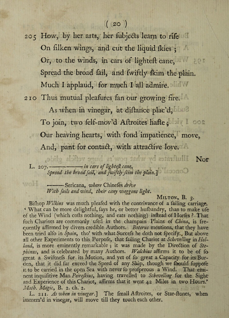 205 How, by her arts, her fubje&s learn to rile On filken wings, and cut the liquid Ikies ; Or, to the winds, in cars of lighted cane, Spread the broad fail, and fwiftly fkim the plain. Much I applaud, for much I all admire. 210 Thus mutual pleafures fan our growing fire. As when in vinegar, at diftance plac’d, To join, two felf-mov’d Aftroites hafte j Our heaving hearts, with fond impatience, move, And, pant for contact, with attractive love. Nor L. 20y. in cars of light eft. cane, Spread the broadfaU, and fwiftly Jkim the plaint] -..Sericana, where Chinefes drive With fails and windy their cany waggons light.. Milton, B. 3. Bifhop Wilkins was much pleafed with the contrivance of a failing carriage. ‘ What can be more delightful, fays he, or better hufbandry, than to make ufe of the Wind (which cods nothing, and eats nothing) inftead ofHorfes ? That inch Chariots are commonly ufed in the champain Plains of Chinay is fre¬ quently affirmed by divers credible Authors. Boterus mentions, that they have been tried alio in Spain, tho’ with what Succefs he doth not fpecify.. But above all other Experiments to this Purpofe, that failing Chariot at Schevelling in Hoi- landy is more eminently remarkable ; it was made by the Direction of Ste- phinusy and is celebrated by many Authors. Walchius affirms it to be of fo great a Swiftnefs for its Motion, and yet of fo great a Capacity for its Bur¬ den, that it did far exceed the Speed of any Ship, though we fhould fuppofe it to be carried in the open Sea with never fo profperous a Wind. That emi¬ nent inquifitive Man PeireJkiuSy having travelled to Schevelling for the Sight and Experience of this Chariot, affirms that it went 42 Miles in two Hours.’ Math. Magic, B. 2. ch. 2. L. 211. As when in vinegar.] The fmall Aftroites, or Star-ftones, when immers’d in vinegar, will move till they touch each other.