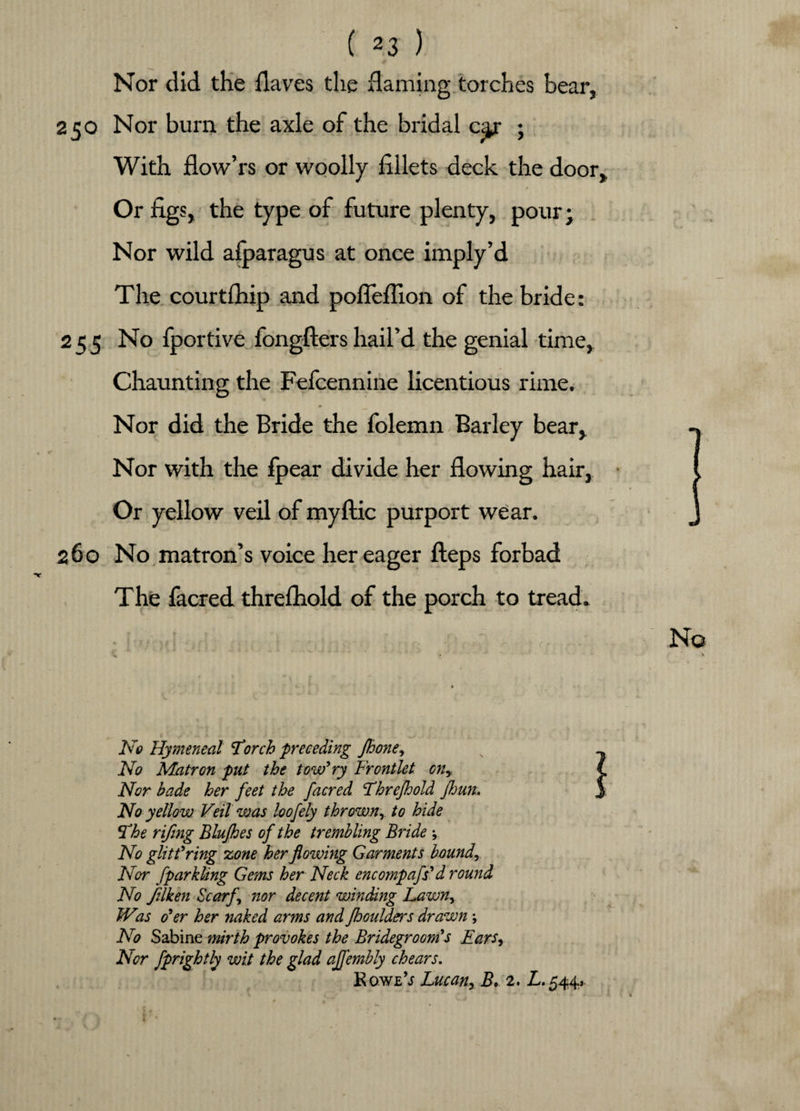 Nor did the flaves the flaming torches bear, 250 Nor burn the axle of the bridal car ; With flow’rs or woolly fillets deck the door. Or figs, the type of future plenty, pour j Nor wild afparagus at once imply’d The courtfhip and pofieflion of the bride: 255 No fportive fongfters hail’d the genial time, Chaunting the Fefcennine licentious rime. Nor did the Bride the folemn Barley bear. Nor with the fpear divide her flowing hair, Or yellow veil of my flic purport wear. 260 No matron’s voice her eager fteps forbad The facred threfhold of the porch to tread. •!■■■'Hi ; y i fj ; r, , ■ . , No % - * No Hymeneal Torch preceding Jhone, No Matron put the tow’ ry Frontlet cny Nor bade her feet the facred Threfhold fljun. No yellow Veil was loofely thrown^ to hide The rifing Blujhes of the trembling Bride j No glitt’ring zone her flowing Garments boundr Nor fparkling Gems her Neck encompafs’d round No Jilken Scarf nor decent winding Lawn, Was o’er her naked arms and fhoulders drawn; No Sabine mirth provokes the Bridegroom’s Ears, Nor fprightly wit the glad ajfembly chears. Rowl’s Lucan,, Be 2. £.544, .