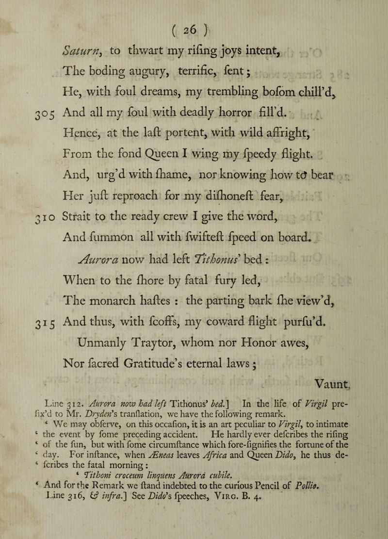 Saturn, to thwart my rifing joys intent, The boding augury, terrific, fent j He, with foul dreams, my trembling bofom chill’d, 305 And all my ford with deadly horror fill’d. Hence, at the laft portent, with wild affright, From the fond Queen I wing my fpeedy flight. And, urg’d with fhame, nor knowing how t<3 bear Her juft reproach for my diflioneft fear, 310 Strait to the ready crew I give the word, And fummon all with fwifteft fpeed on board. Aurora now had left ^Tit bonus' bed : When to the fhore by fatal fury led, The monarch haftes : the parting bark fne view’d, 315 And thus, with feoffs, my coward flight purfu’d. Unmanly Tray tor, whom nor Honor awes, Nor facred Gratitude’s eternal laws; Vaunt, Line 312. Aurora now had left Tithonns’ bed.\ In the life of Virgil pre¬ fix’d to Mr. Dry den* s tranflation, we have the following remark. * We may obferve, on this occafion, it is an art peculiar to Virgil, to intimate 6 the event by fome preceding accident. He hardly ever deferibes the rifing 4 of the fun, but with fome circumftance which fore-fignifies the fortune of the c day. For inftance, when AtLneas leaves Africa and Queen Dido, he thus de- 6 feribes the fatal morning: 4 Tithoni croceum linqilens Aurora cubile. 4 And for the Remark we ftand indebted to the curious Pencil of Pollio. Line 316, & infra.'] See Dido*s fpeeches, Virg. B. 4.