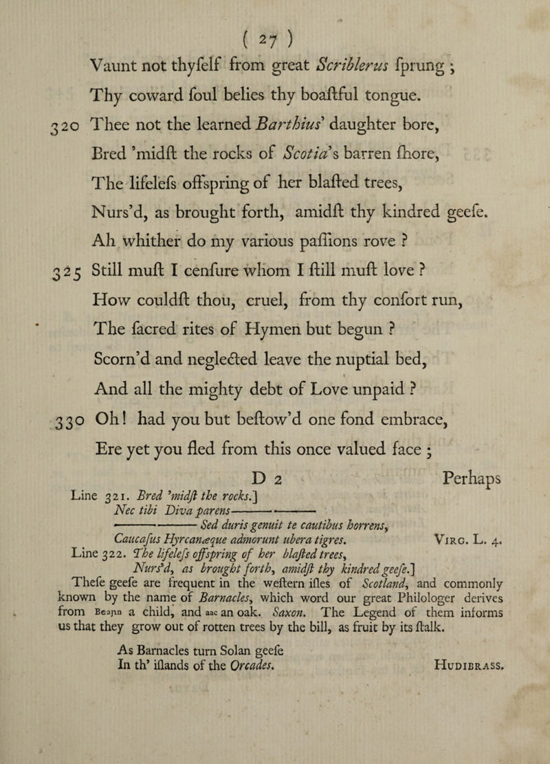 Vaunt not thyfelf from great Scriblerus fprung ; Thy coward foul belies thy boaftful tongue. 320 Thee not the learned Bart bins' daughter bore, Bred ’midft the rocks of Scotia % barren fhore, The lifelefs offspring of her blaffed trees, Nurs’d, as brought forth, amidft thy kindred geefe. Ah whither do my various paflions rove ? ^ r 325 Still muff I cenfure whom I ftill muff love ? How couldft thou, cruel, from thy confort run, The facred rites of Hymen but begun ? Scorn’d and neglected leave the nuptial bed, * « And all the mighty debt of Love unpaid ? 330 Oh! had you but bellow’d one fond embrace, Ere yet you fled from this once valued face ; D 2 Perhaps Line 321. Bred 5midft the rocks.'] Nec tibi Diva parens----— ». ..Sed duris genuit te cautibus horrens, Caucafus Hyrcanaque admorunt ubera tigres. Virg. L, 4. Line 322. ffhe lifelefs offspring of her blafted trees, Nurs’d, as brought forth, amidft thy kindred geefe.] Thefe geefe are frequent in the weftern ides of Scotland, and commonly- known by the name of Barnacles, which word our great Philologer derives from Beajm a child, and aac an oak. Saxon. The Legend of them informs us that they grow out of rotten trees by the bill, as fruit by its {talk. As Barnacles turn Solan geefe In th’ iflands of the Orcades. Hudibrass,