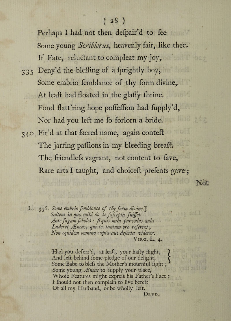 Perhaps I had not then defpair’d to fee Some young Scriblerus., heavenly fair, like thee. If Fate, reluctant to compleat my joy,. 335 Deny'd the blefling of a fprightly boy, 4 Some embrio femblance of thy form divine,. At leaft had floated in the glafly flume. Fond flatt’ring hope pofleflion had fupply’d. Nor had you left me fo forlorn a bride.. 34.0 Fir’d at that facred name, again conteft The jarring paflions in my bleeding breafl. The friendlefs vagrant, not content to fave, Rare arts I taught, and choicefl: prefents gave; L. 336. Some embrio femblance of thy form divine.J Saltern in qua mihi do te fiifcepta fuiffet Ante fugam fob oles: fi quis mihi parvulus aula Luderet JEneas., qui te tantum ore referret, Non equidem omnino capta aut deferta viderer. VlRG., L, 4. Had you deferr’d, at leaft, your hafty fligBt, And left behind fome pledge of our delight. Some Babe to blefs the Mother’s mournful fight *, Some young AEneas to fupply your place, Whofe Features might exprefs his Father’s Face : I fhould not then complain to live bereft Of all my Hufband, or be wholly left. Dryd3.