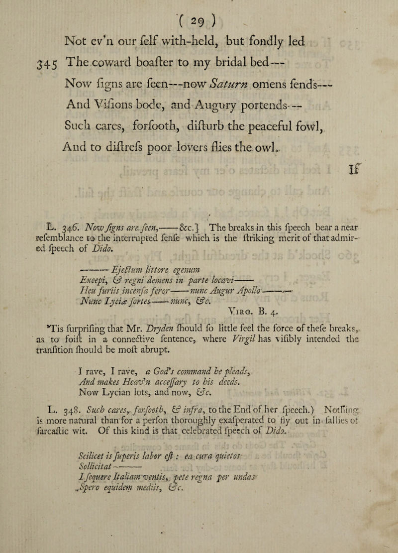 Not ev’11 our felf with-held, but fondly led 345 The coward boafter to my bridal bed — Now ilgns are feen—now Saturn omens fends— And Villons bode, and Augury portends- — Such cares, forfooth, difturb the peaceful fowl, And to diftrefs poor lovers flies the owL IL. 34 6. Now Jigns are\ feen9-&c.j The breaks in this fpeech bear a near refemblance to the interrupted fenfe which is the ftriking merit of that admir¬ ed fpeech of Dido. -- Ejeflum lit tors egenum Except^ & regni demens in parte locavi- Hen furiis incenfa feror-nunc Augur Apollo -——>—■ Nunc Lycice fortes-nunc9 &c. Viro. B. 4. *Tis furprifing that Mr. JDryden fhould fo little feel the force of thefe breaks, as to foiit in a connedlive fentence, where Virgil has \ifibly intended the tranfition fhould be moil abrupt. I rave, I rave, a God’s command he pleads3 And makes Heav’n accejfary to his deeds. Now Lycian lots, and now, &c. L. 348. Such caresr forfooth) & infra) to the End of her fpeech.) Nothing is more natural than for a perfon thoroughly exafperated to fly out in failles o!: farcailic wit. Of this kind is that celebrated fpeech of Dido, Scilicet is fuperis labor eft: ea cur a quiet os- Sollicitat--— Ifeqnere Italiam ventiS) pete regna per undas Npero equidem mediis, &c\