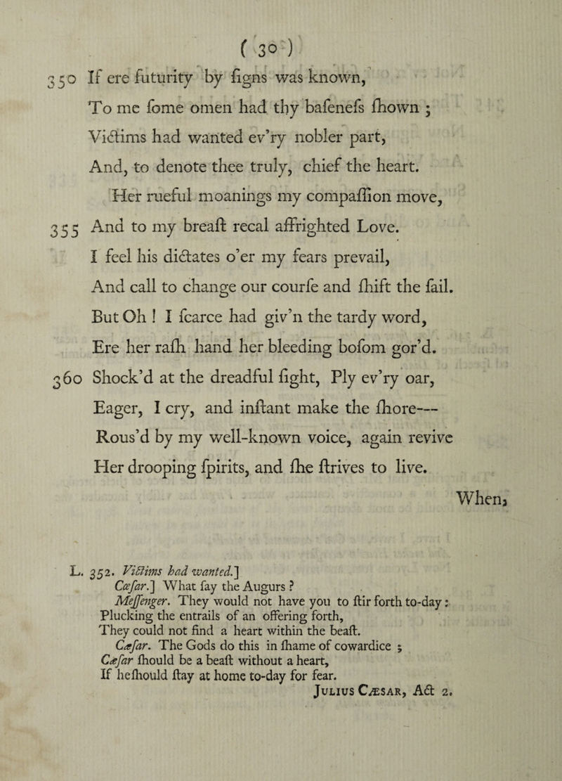 350 ^ ere futurity by figns was known, To me fome omen had thy bafenefs fhown ; Victims had v/anted ev’ry nobler part, And, to denote thee truly, chief the heart. Her rueful moanings my companion move, 355 And to my bread: recal affrighted Love. ♦ # I feel his dictates o’er my fears prevail, And call to change our courfe and drift the fail. But Oh ! I fcarce had giv’n the tardy word, T * 1 J .-k- * * .A . < Ere her rafh hand her bleeding bofom gor’d. 360 Shock’d at the dreadful fight, Ply ev’ry oar, Eager, I cry, and inftant make the fhore— Rous’d by my well-known voice, again revive Her drooping Ipirits, and fhe ftrives to live. When3 L. 352. Victims had wanted.'] Ccefar.] What fay the Augurs ? Mejfenger. They would not have you to ftir forth to-day: Plucking the entrails of an offering forth. They could not find a heart within the beaft. Cafar. The Gods do this in fhame of cowardice ; Cafar fhould be a beaft without a heart. If heihoUld ftay at home to-day for fear. Julius Cesar, Ad 2. 1