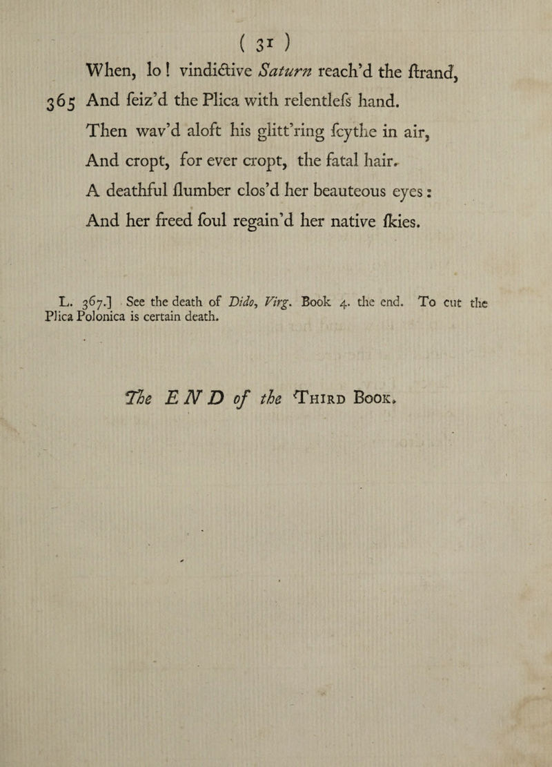 When, lo ! vindictive Saturn reach’d the ftrand, 365 And feiz’d the Plica with relentlefs hand. Then wav’d aloft his glitt’ring fcythe in air, And cropt, for ever cropt, the fatal hair. A deathful Humber clos’d her beauteous eyes: And her freed foul regain’d her native fkies. L. 367.] See the death of Dido, Virg. Book 4. the end. To cut the Plica Polonica is certain death. The E N D of the Third Book.