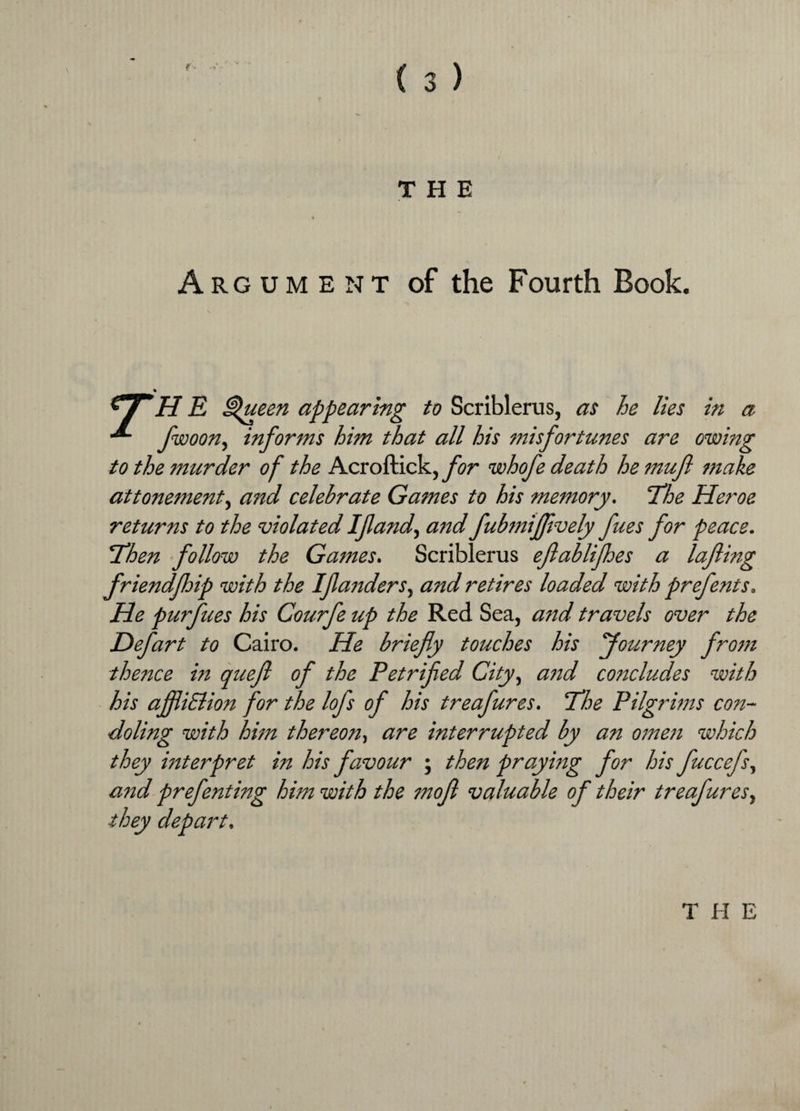 f THE Argument of the Fourth Book. H E Queen appearing to Scriblerus, as he lies in a •*- fwoon, informs him that all his misfortunes are owing to the murder of the Acroftick, for whofe death he muf make attornment, and celebrate Games to his memory. ‘The Heroe returns to the violated If and, and fubmifflvely fues for peace. Then follow the Games. Scriblerus eflablifhes a lafling friendfhip with the Ifanders, and retires loaded with prefents. He purfues his Courfe up the Red Sea, and travels over the Defart to Cairo. He briefly touches his fourney from thence in queft of the Petrified City, and concludes with his ajfliElion for the lofs of his treafures. Phe Pilgrims con¬ doling with him thereon, are interrupted by an omen which they interpret in his favour ; then praying for his fuccefs, and prefenting him with the moft valuable of their treafures, they depart, T H E