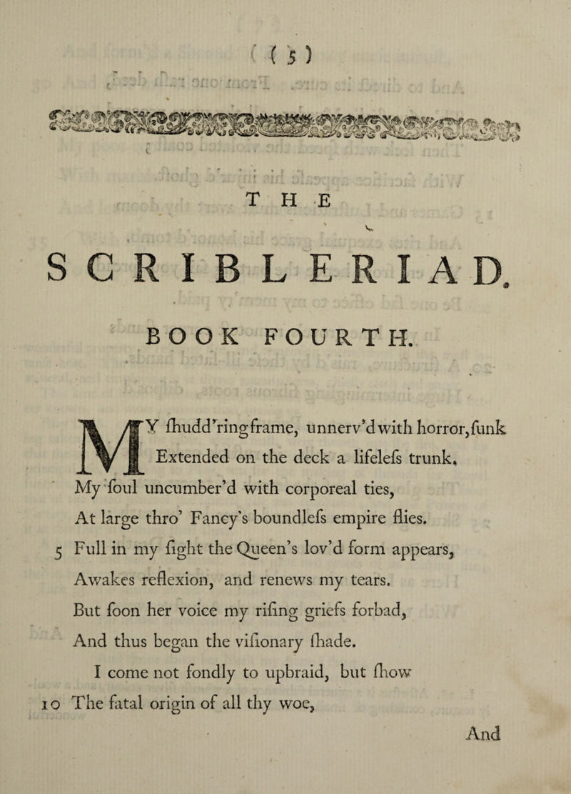 • f » * I THE V SGRIBLERIAD, BOOK FOURTH. -| MY fhudd’ringframe, unnerv’d with horror,funk Extended on the deck a lifelefs trunk. My foul uncumber’d with corporeal ties, At large thro’ Fancy’s boundlefs empire flies. 5 Full in my fight the Queen’s lov’d form appears, t «, / Awakes reflexion, and renews my tears. But foon her voice my rifing griefs forbad. And thus began the vifionary fhade. I come not fondly to upbraid, but fhow ro The fatal origin of all thy woe. And